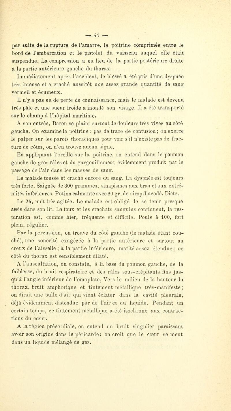 par suite de la rupture de l'amarre, la poitrine comprimée entre le bord de rembarcation et le pistolet du vaisseau auquel elle était suspendue. La compression a eu lieu de la partie postérieure droite à la partie antérieure gauche du thorax. Immédiatement après l'accident, le blessé a été pris d'une dyspnée très intense et a craché aussitôt une assez grande quantité de sang vermeil et écumeux. 11 n'y a pas eu de perte de connaissance, mais le malade est devenu très pâle et une sueur froide a inondé son visage. Il a été transporté sur le champ â l'hôpital maritime. A son entrée, Baron se plaint surtout de douleurs très vives au côté gauche. On examine la poitrine : pas de trace Je contusion; on exerce le palper sur les parois thoraciques povir voir s'il n'existe pas de frac- ture de côtes, on n'en trouve aucun signe. En appliquant l'oreille sur la poitrine, on entend dans le poumon gauche de gros râles et du gargouillement évidemment produit par le passage de l'air dans les masses de sang. Le malade tousse et crache encore du saug. La dyspnée est toujours très forte. Saignée de 300 grammes, sinapismes aux bras et aux extré- mités iûférieures. Potion calmante avec 30 gr. de sirop diacodé. Diète. Le 24, nuit très agitée. Le malade est obligé de se tenir presque assis dans son lit. La toux et les crachnts sanguins continuent, la res- piration est, comme hier, fréquente et difficile. Pouls à 100, fort plein, régulier. Par la percussion, on trouve du côté gauche (le malade étant cou- ché), une sonorité exagérée à la partie antérieure et surtout au creux de l'aisselle ; à la partie inférieure, matité assez étendue ; ce côté du thorax est sensiblement dilaté. A l'auscultation, on constate, à la base du poumon gauche, de la faiblesse, du bruit respiratoire et des râles sous-crépitants fins jus- qu'à l'angle inférieur de l'omoplate. Vers le milieu de la hauteur du thorax, bruit amphorique et tintement métallique très-manifeste ; on dirait une bulle d'air qui vient éclater dans la cavité pleurale, déjà évidemment distendue par de l'air et du liquide. Pendant un certain temps, ce tintement métallique a été isochrone aux contrac- tions du cœur. A la région précordiale, on entend un bruit singulier paraissant avoir son origine dans le péricarde; on croit que le cœur se meut dans un liquide mélangé de gaz.