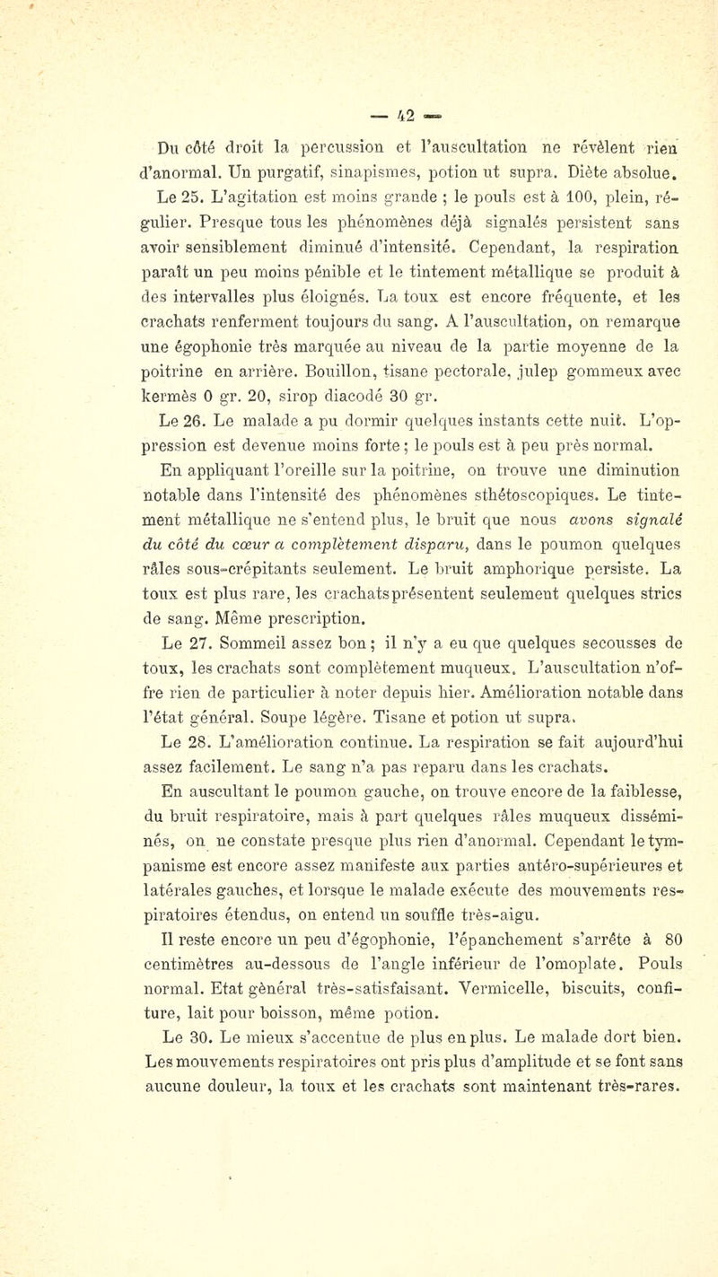Du côté droit la percussion et l'auscultation ne révèlent rien, d'anormal. Un purgatif, sinapismes, potion ut supra. Diète absolue. Le 25. L'agitation est moins grande ; le pouls est à 100, plein, ré- gulier. Presque tous les phénomènes déjà signalés persistent sans avoir sensiblement diminué d'intensité. Cependant, la respiration paraît un peu moins pénible et le tintement métallique se produit à des intervalles plus éloignés. La toux est encore fréquente, et les crachats renferment toujours du sang. A l'auscultation, on remarque une égophonie très marquée au niveau de la partie moyenne de la poitrine en arrière. Bouillon, tisane pectorale, julep gommeux avec kermès 0 gr. 20, sirop diacodé 30 gr. Le 26. Le malade a pu dormir quelques instants cette nuit. L'op- pression est devenue moins forte ; le pouls est à peu près normal. En appliquant l'oreille sur la poitrine, on trouve une diminution notable dans l'intensité des phénomènes sthétoscopiques. Le tinte- ment métallique ne s'entend plus, le bruit que nous avons signalé du côté du cœur a complètement disparu, dans le poumon quelques râles sous-crépitants seulement. Le bruit amphorique persiste. La toux est plus rare, les crachats présentent seulement quelques stries de sang. Même prescription. Le 27. Sommeil assez bon ; il n'y a eu que quelques secousses de toux, les crachats sont complètement muqueux. L'auscultation n'of- fre rien de particulier à noter depuis hier. Amélioration notable dans l'état général. Soupe légère. Tisane et potion ut supra, Le 28. L'amélioration continue. La respiration se fait aujourd'hui assez facilement. Le sang n'a pas reparu dans les crachats. En ausciiltant le poumon gauche, on trouve encore de la faiblesse, du bruit respiratoire, mais à part quelques râles muqueux dissémi- nés, on ne constate presque plus rien d'anormal. Cependant letym- panisme est encore assez manifeste aux parties antéro-supérieures et latérales gauches, et lorsque le malade exécute des mouvements res- piratoires étendus, on entend un souffle très-aigu. Il reste encore un peu d'égophonie, l'épanchement s'arrête à 80 centimètres au-dessous de l'angle inférieur de l'omoplate. Pouls normal. Etat général très-satisfaisant. Vermicelle, biscuits, confi- ture, lait pour boisson, même potion. Le 30. Le mieux s'accentue de plus en plus. Le malade dort bien. Les mouvements respiratoires ont pris plus d'amplitude et se font sans aucune douleur, la toux et les crachats sont maintenant très-rares.