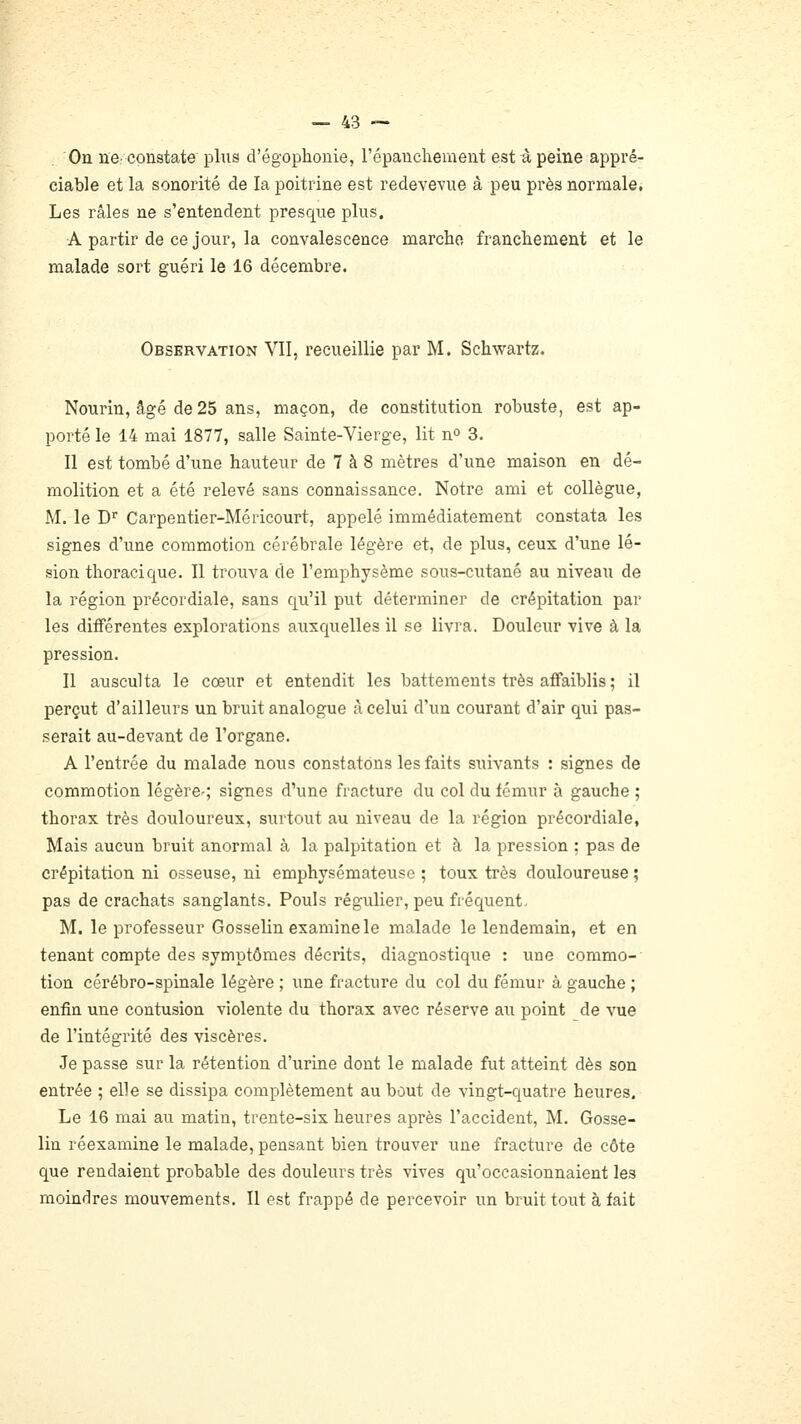 On ne-constate plus d'égophonie, l'épanchement est à peine appré- ciable et la sonorité de la poitrine est redevevue à peu près normale. Les râles ne s'entendent presque plus. ■A partir de ce jour, la convalescence marche franchement et le malade sort guéri le 16 décembre. Observation MI, recueillie par M. Schwartz. Nourin, âgé de 25 ans, maçon, de constitution robuste, est ap- porté le 14 mai 1877, salle Sainte-Vierge, lit n» 3. Il est tombé d'une hauteur de 7 à 8 mètres d'une maison en dé- molition et a été relevé sans connaissance. Notre ami et collègue, M. le D'' Carpentier-Méricourt, appelé immédiatement constata les signes d'une commotion cérébrale légère et, de plus, ceux d'une lé- sion thoracique. Il trouva de l'emphysème sous-cutané au niveau de la région précordiale, sans qu'il put déterminer de crépitation par les différentes explorations auxquelles il se livra. Douleur vive à la pression. Il ausculta le coeur et entendit les battements très affaiblis ; il perçut d'ailleurs un bruit analogue à celui d'un courant d'air qui pas- serait au-devant de l'organe. A l'entrée du malade nous constatons les faits suivants : signes de commotion légèrcr; signes d'une fracture du col du fémur à gauche ; thorax très douloureux, surtout au niveau de la région précordiale. Mais aucun bruit anormal à la palpitation et à la pression ; pas de crépitation ni osseuse, ni emphysémateuse ; toux très douloureuse ; pas de crachats sanglants. Pouls régulier, peu fréquent. M. le professeur Gosselin examine le malade le lendemain, et en tenant compte des symptômes décrits, diagnostique : une commo- tion cérébro-spinale légère ; une fracture du col du fémur à gauche ; enfin une contusion violente du thorax avec réserve au point de vue de l'intégrité des viscères. Je passe sur la rétention d'urine dont le malade fut atteint dès son entrée ; elle se dissipa complètement au bout de vingt-quatre heures. Le 16 mai au matin, trente-sis heures après l'accident, M. Gosse- lin réexamine le malade, pensant bien trouver une fracture de côte que rendaient probable des douleurs très vives qu'occasionnaient les moindres mouvements. Il est frappé de percevoir un bruit tout à fait