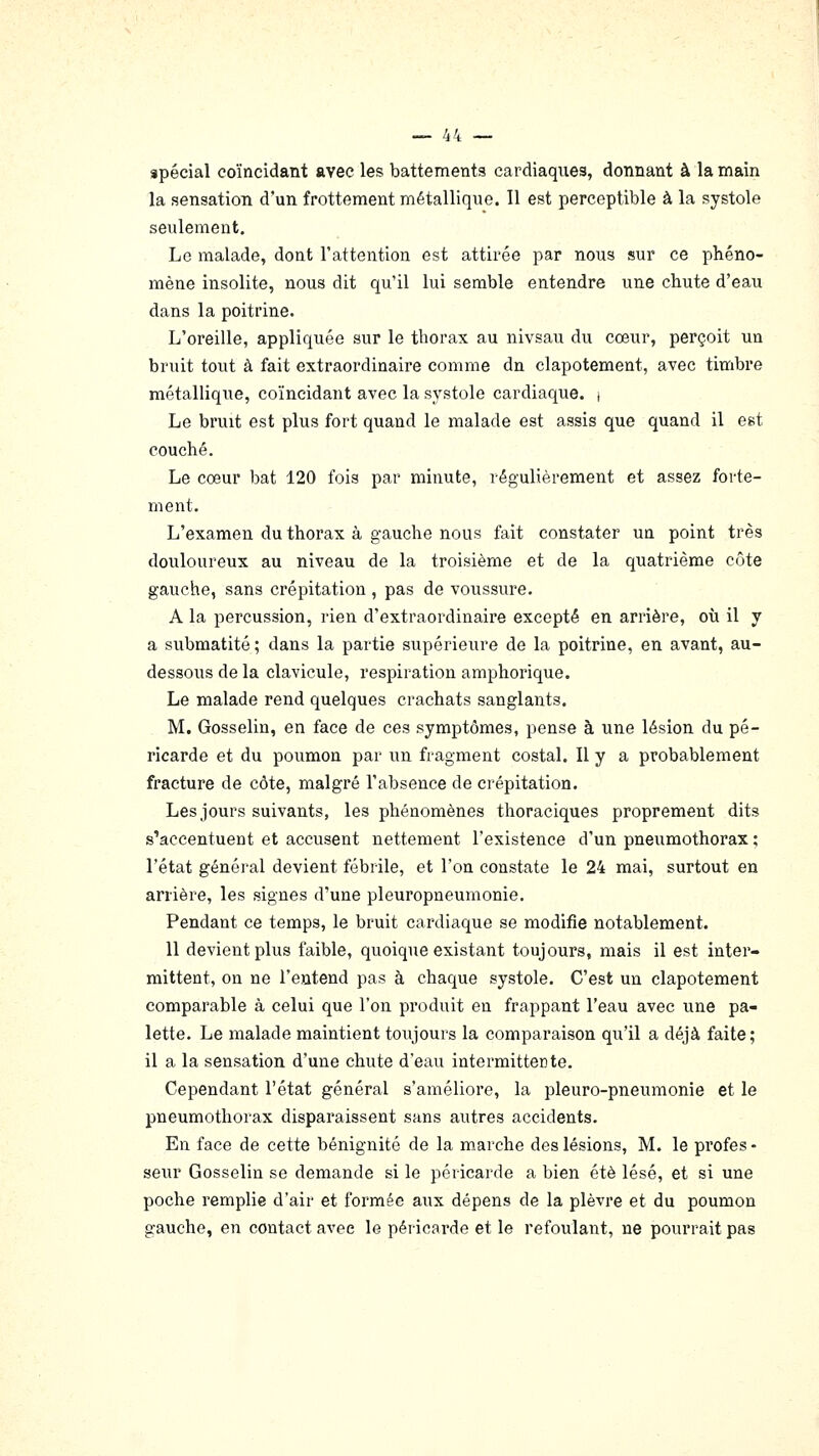 spécial coïncidant avec les battements cardiaques, donnant à la main la sensation d'un frottement métallique. 11 est perceptible à la systole seulement. Le malade, dont l'attention est attirée par nous sur ce phéno- mène insolite, nous dit qu'il lui semble entendre une chute d'eau dans la poitrine. L'oreille, appliquée sur le thorax au nivsau du cœur, perçoit un bruit tout à fait extraordinaire comme dn clapotement, avec timbre métallique, coïncidant avec la systole cardiaque, i Le bruit est plus fort quand le malade est assis que quand il est couché. Le cœur bat 120 fois par minute, régulièrement et assez forte- ment. L'examen du thorax à gauche nous fait constater uq point très douloureux au niveau de la troisième et de la quatrième côte gauche, sans crépitation , pas de voussure. A la percussion, rien d'extraordinaire excepté en arrière, où il y a submatité; dans la partie supérieure de la poitrine, en avant, au- dessous de la clavicule, respiration amphorique. Le malade rend quelques crachats sanglants. M. Gosselin, en face de ces symptômes, pense à une lésion du pé- ricarde et du poumon par un fragment costal. Il y a probablement fracture de côte, malgré l'absence de crépitation. Les jours suivants, les phénomènes thoraciques proprement dits s'accentuent et accusent nettement l'existence d'un pneumothorax ; l'état général devient fébrile, et l'on constate le 24 mai, surtout en arrière, les signes d'une pleuropneumonie. Pendant ce temps, le bruit cardiaque se modifie notablement. 11 devient plus faible, quoique existant toujours, mais il est inter- mittent, on ne l'entend pas à chaque systole. C'est un clapotement comparable à celui que l'on produit en frappant l'eau avec une pa- lette. Le malade maintient toujours la comparaison qu'il a déjà faite; il a la sensation d'une chute d'eau intermittente. Cependant l'état général s'améliore, la pleuro-pneumonie et le pneumothorax disparaissent sans autres accidents. En face de cette bénignité de la marche des lésions, M. le profes - seur Gosselin se demande si le péricarde a bien été lésé, et si une poche remplie d'air et formée aux dépens de la plèvre et du poumon gauche, en contact avec le péricarde et le refoulant, ne pourrait pas