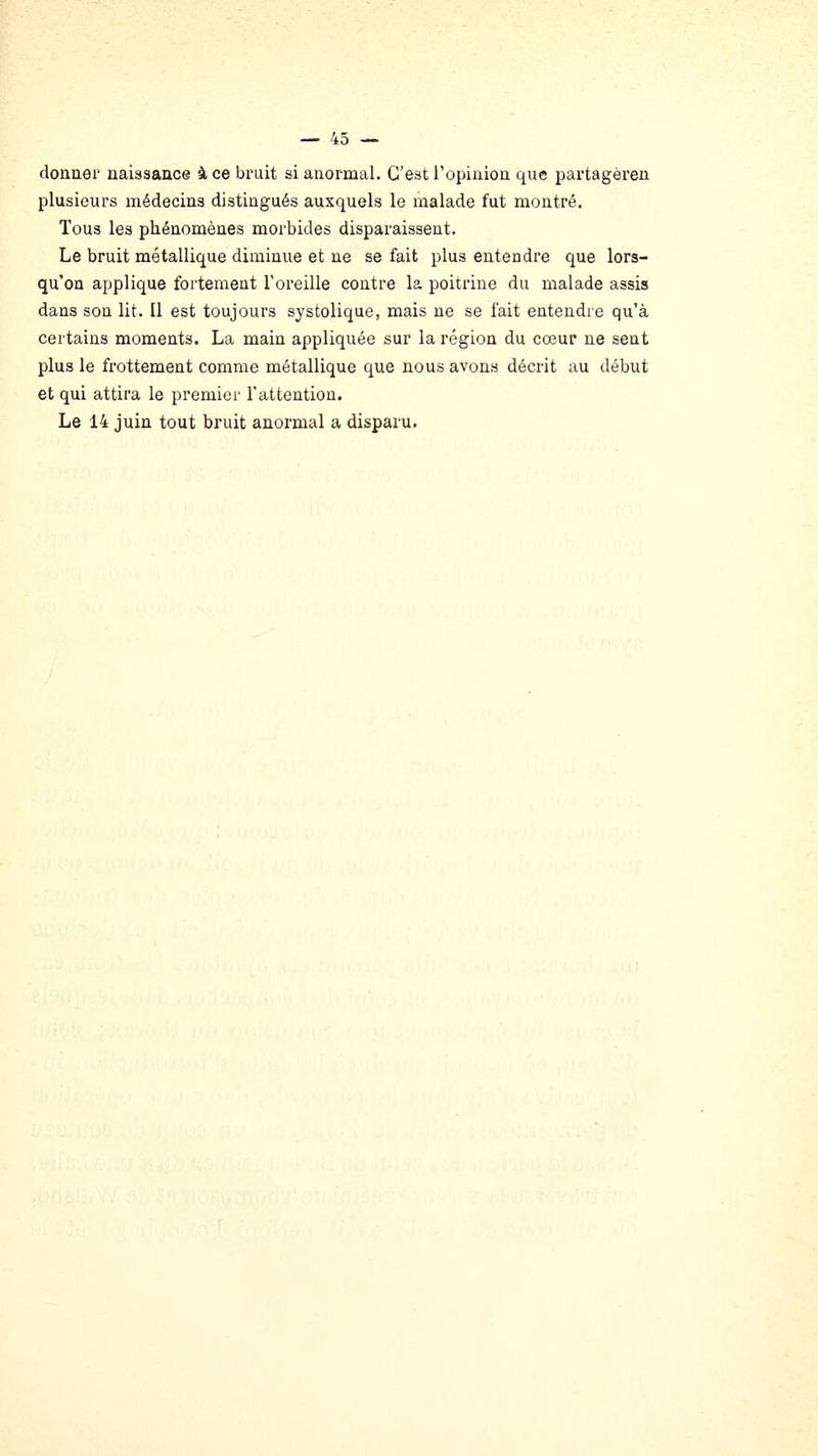 donner naissance à ce bruit si anormal. C'est l'opinion que partagèren plusieurs médecins distingués auxquels le malade fut montré. Tous les phénomènes morbides disparaissent. Le bruit métallique diaainue et ne se fait plus entendre que lors- qu'on applique fortement Toreille contre la poitrine du malade assis dans son lit. Il est toujours systolique, mais ne se fait entendre qu'à certains moments. La main appliquée sur la région du cœur ne sent plus le frottement comme métallique que nous avons décrit au début et qui attira le premier l'attention. Le 14 juin tout bruit anormal a disparu.