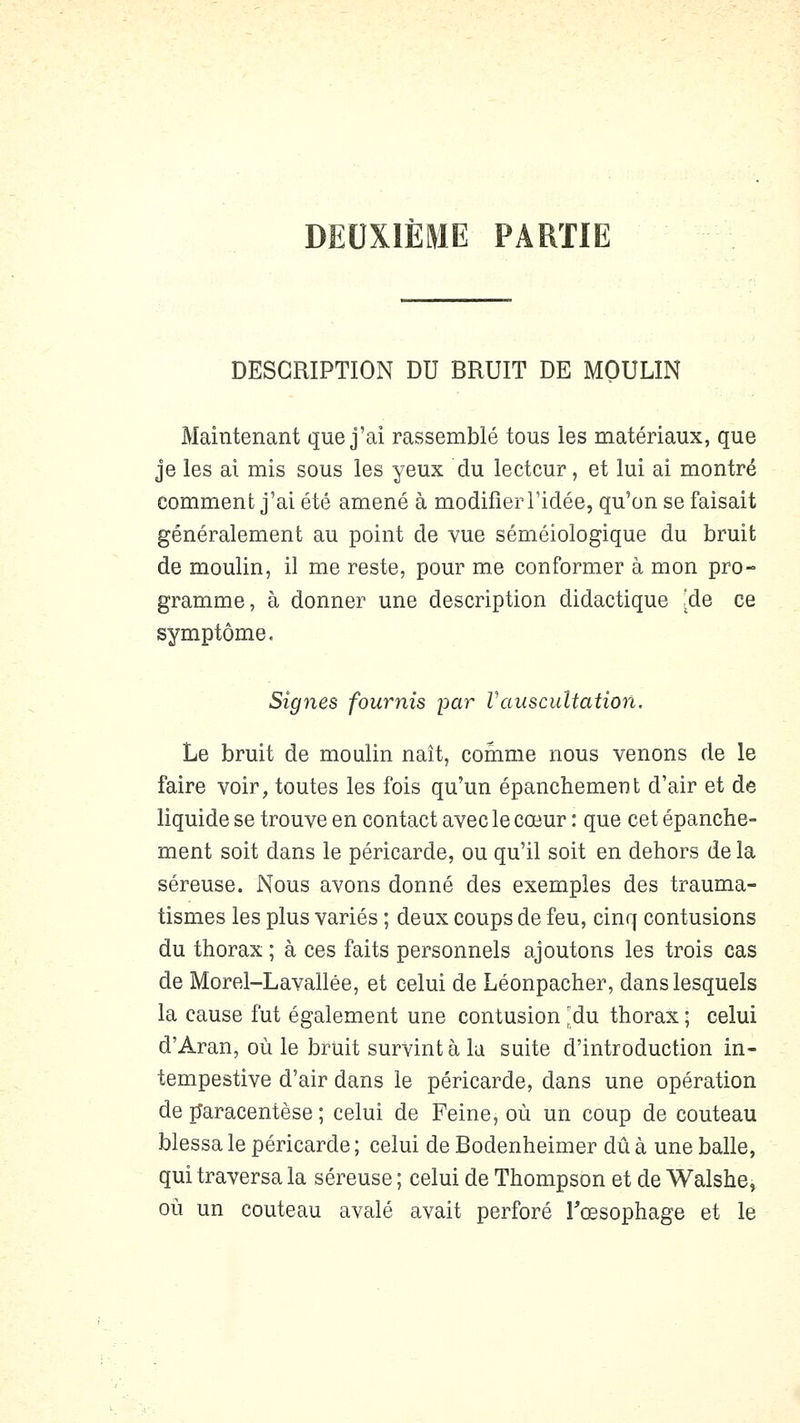 DEUXIÈME PARTIE DESCRIPTION DU BRUIT DE MOULIN Maintenant que j'ai rassemblé tous les matériaux, que je les ai mis sous les yeux du lecteur, et lui ai montré comment j'ai été amené à modifier l'idée, qu'on se faisait généralement au point de vue séméiologique du bruit de moulin, il me reste, pour me conformer à mon pro- gramme, à donner une description didactique [de ce symptôme. Signes fournis par Vauscultation. Le bruit de moulin naît, conime nous venons de le faire voir, toutes les fois qu'un épanchement d'air et de liquide se trouve en contact avec le cœur : que cet épanche- ment soit dans le péricarde, ou qu'il soit en dehors de la séreuse. Nous avons donné des exemples des trauma- tismes les plus variés ; deux coups de feu, cinq contusions du thorax ; à ces faits personnels ajoutons les trois cas de Morel-Lavallée, et celui de Léonpacher, dans lesquels la cause fut également une contusion |!du thorax ; celui d'Aran, où le bruit survint à la suite d'introduction in- tempestive d'air dans le péricarde, dans une opération de jîaracentèse ; celui de Feine, où un coup de couteau blessa le péricarde ; celui de Bodenheimer dû à une balle, qui traversa la séreuse ; celui de Thompson et de Walshe, où un couteau avalé avait perforé Tœsophage et le