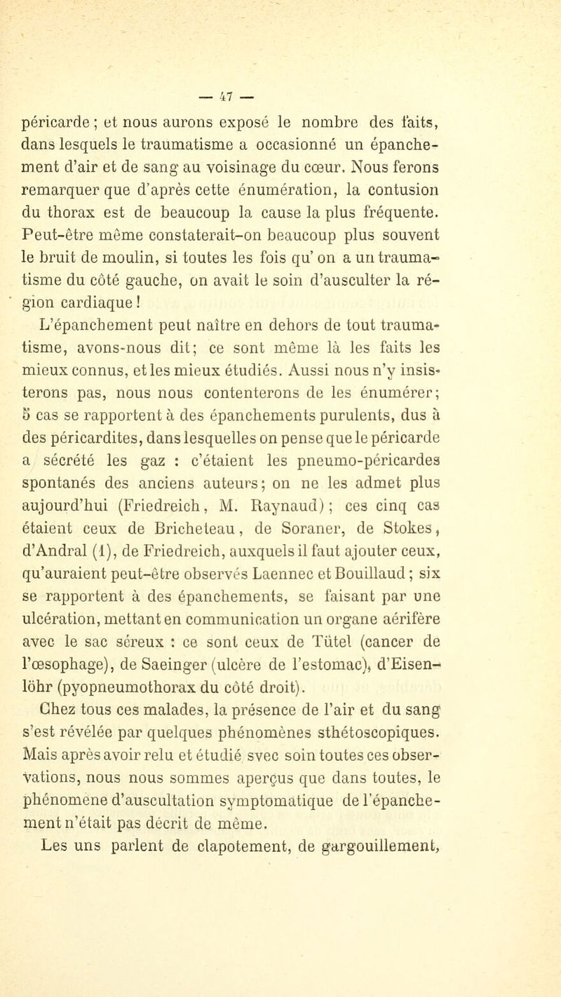 péricarde ; et nous aurons exposé le nombre des faits, dans lesquels le traumatisme a occasionné un épanche- ment d'air et de sang au voisinage du cœur. Nous ferons remarquer que d'après cette énumération, la contusion du thorax est de beaucoup la cause la plus fréquente. Peut-être même constaterait-on beaucoup plus souvent le bruit de moulin, si toutes les fois qu' on a un trauma- tisme du côté gauche, on avait le soin d'ausculter la ré- gion cardiaque ! L'épanchement peut naître en dehors de tout trauma- tisme, avons-nous dit; ce sont même là les faits les mieux connus, et les mieux étudiés. Aussi nous n'y insis- terons pas, nous nous contenterons de les énumérer; 5 cas se rapportent à des épanchements purulents, dus à des péricardites, dans lesquelles on pense que le péricarde a sécrété les gaz : c'étaient les pneumo-pôricardes spontanés des anciens auteurs; on ne les admet plus aujourd'hui (Friedreich, M. Raynaud) ; ces cinq cas étaient ceux de Bricheteau, de Soraner, de Stokes, d'Andral (1), de Friedreich, auxquels il faut ajouter ceux, qu'auraient peut-être observés Laennec et Bouillaud ; six se rapportent à des épanchements, se faisant par une ulcération, mettant en communication un organe aérifère avec le sac séreux : ce sont ceux de Tiitel (cancer de l'œsophage), de Saeinger (ulcère de l'estomac), d'Eisen- lohr (pyopneumothorax du côté droit). Chez tous ces malades, la présence de l'air et du sang s'est révélée par quelques phénomènes sthétoscopiques. Mais après avoir relu et étudié svec soin toutes ces obser- vations, nous nous sommes aperçus que dans toutes, le phénomène d'auscultation symptomatique de l'épanche- ment n'était pas décrit de même. Les uns parlent de clapotement, de gargouillement,