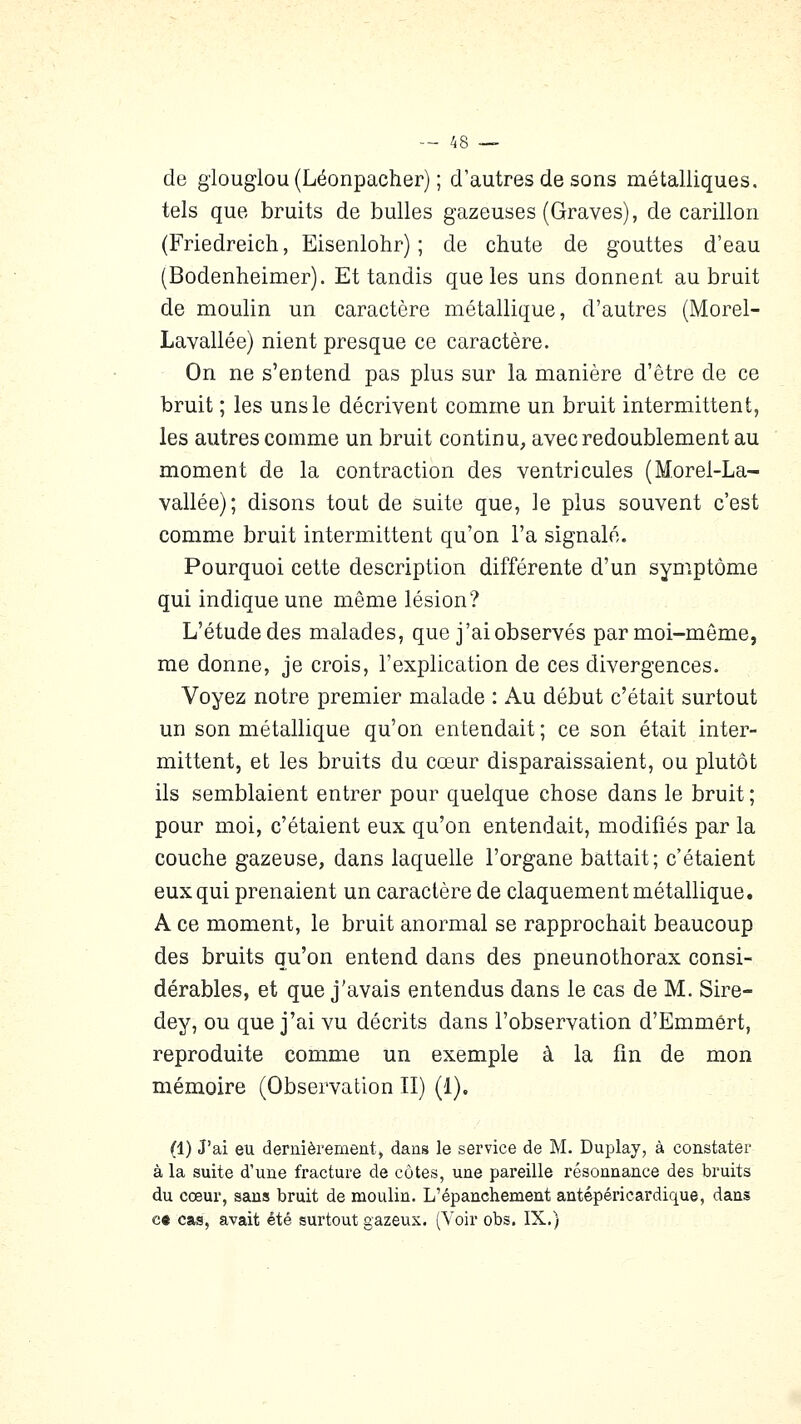 de glouglou (Léonpacher) ; d'autres de sons métalliques, tels que bruits de bulles gazeuses (Graves), de carillon (Friedreich, Eisenlohr) ; de chute de gouttes d'eau (Bodenheimer). Et tandis que les uns donnent au bruit de moulin un caractère métallique, d'autres (Morel- Lavallée) nient presque ce caractère. On ne s'entend pas plus sur la manière d'être de ce bruit ; les uns le décrivent comme un bruit intermittent, les autres comme un bruit continu, avec redoublement au moment de la contraction des ventricules (Morel-La- vallée); disons tout de suite que, le plus souvent c'est comme bruit intermittent qu'on l'a signalé. Pourquoi cette description différente d'un symptôme qui indique une même lésion? L'étude des malades, que j'ai observés par moi-môme, me donne, je crois, l'explication de ces divergences. Voyez notre premier malade : Au début c'était surtout un son métallique qu'on entendait ; ce son était inter- mittent, et les bruits du cœur disparaissaient, ou plutôt ils semblaient entrer pour quelque chose dans le bruit ; pour moi, c'étaient eux qu'on entendait, modifiés par la couche gazeuse, dans laquelle l'organe battait; c'étaient eux qui prenaient un caractère de claquement métallique. A ce moment, le bruit anormal se rapprochait beaucoup des bruits qu'on entend dans des pneunothorax consi- dérables, et que j'avais entendus dans le cas de M. Sire- dey, ou que j'ai vu décrits dans l'observation d'Emmért, reproduite comme un exemple à la fin de mon mémoire (Observation II) (1). (1) J'ai eu dernièrement j dans le service de M. Duplay, à constater à la suite d'une fracture de côtes, une pareille résonnance des bruits du cœur, sans bruit de moulin. L'épanchement antépéricardique, dans c« cas, avait été surtout gazeux. (Voir obs. IX.)