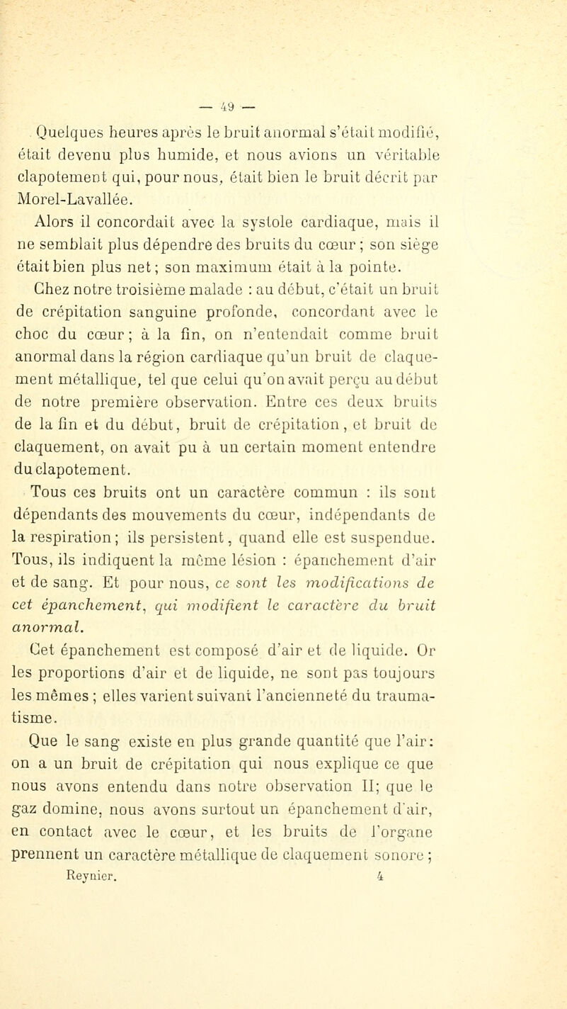 - Quelques heures après le bruit anormal s'était modifié, était devenu plus humide, et nous avions un véritable clapotement qui, pour nous, était bien le bruit décrit par Morel-Lavallée. Alors il concordait avec la systole cardiaque, mais il ne semblait plus dépendre des bruits du cœur ; son siège était bien plus net; son maximum était à la pointe. Chez notre troisième malade : au début, c'était un bruit de crépitation sanguine profonde, concordant avec le choc du cœur; à la fin, on n'entendait comme bruit anormal dans la région cardiaque qu'un bruit de claque- ment métallique, tel que celui quon avait perçu au début de notre première observation. Entre ces deux bruits de la fin et du début, bruit de crépitation, et bruit de claquement, on avait pu à un certain moment entendre du clapotement. Tous ces bruits ont un caractère commun : ils sont dépendants des mouvements du cœur, indépendants de la respiration; ils persistent, quand elle est suspendue. Tous, ils indiquent la môme lésion : épanchement d'air et de sang. Et pour nous, ce sont les modifications de cet épanchement^ qui modifient le caractère du bruit anorm,al. Cet épanchement est composé d'air et de liquide. Or les proportions d'air et de liquide, ne sont pas toujours les mêmes ; elles varient suivant l'ancienneté du trauma- tisme. Que le sang existe en plus grande quantité que l'air: on a un bruit de crépitation qui nous explique ce que nous avons entendu dans notre observation II; que le gaz domine, nous avons surtout un épanchement d'air, en contact avec le cœur, et les bruits de Torgane prennent un caractère métallique de claquement sonore ; Reynier, 4