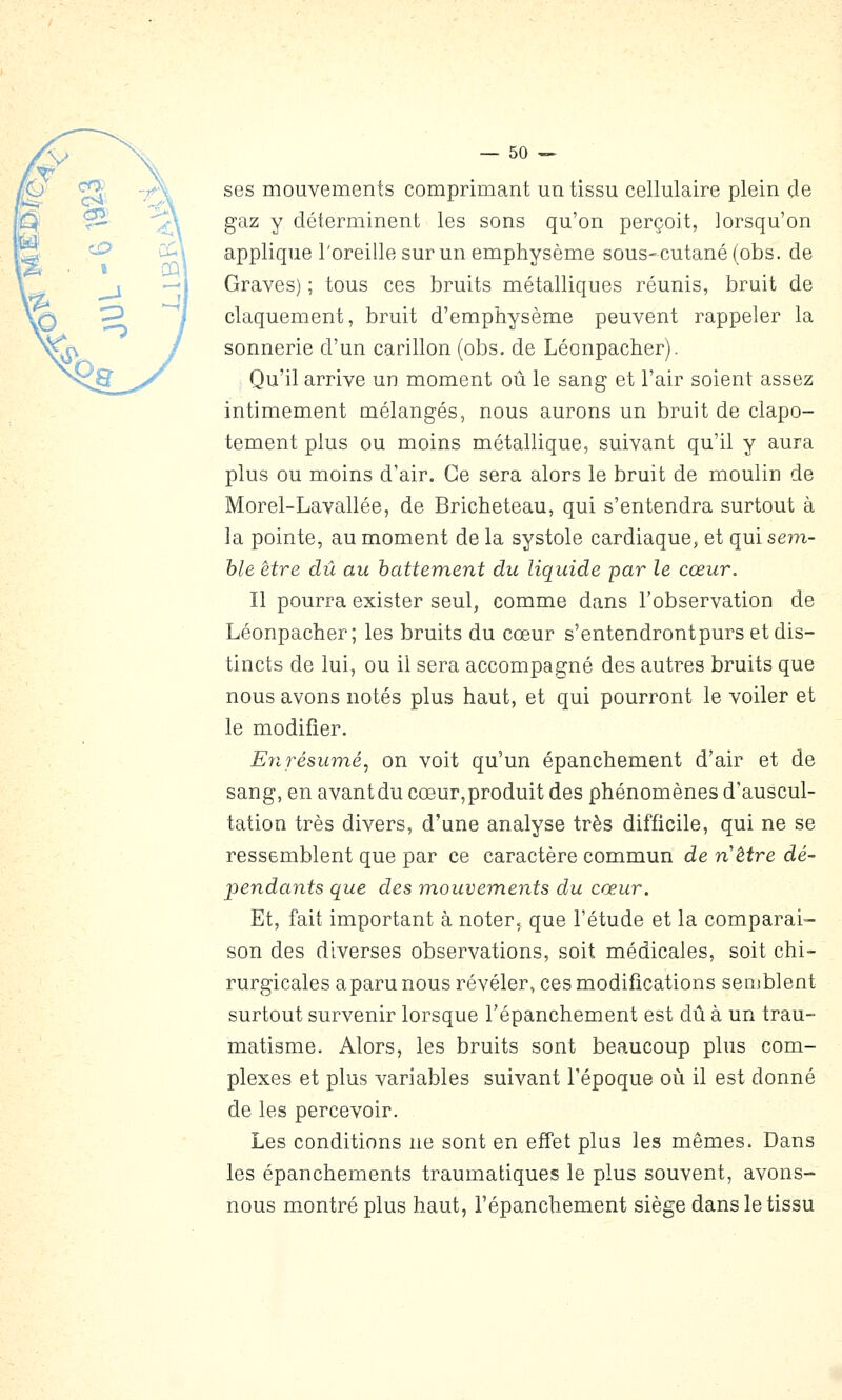 ses mouvements comprimant un tissu cellulaire plein de gaz y déterminent les sons qu'on perçoit, lorsqu'on applique l'oreille sur un emphysème sous-cutané (obs. de Graves) ; tous ces bruits métalliques réunis, bruit de claquement, bruit d'emphysème peuvent rappeler la sonnerie d'un carillon (obs. de Léonpacher). Qu'il arrive un moment où le sang et l'air soient assez intimement mélangés, nous aurons un bruit de clapo- tement plus ou moins métallique, suivant qu'il y aura plus ou moins d'air. Ce sera alors le bruit de moulin de Morel-Lavallée, de Bricheteau, qui s'entendra surtout à la pointe, au moment de la systole cardiaque, et qui sem- ble être dû au hattement du liquide par le cœur. Il pourra exister seul, comme dans l'observation de Léonpacher; les bruits du cœur s'entendrontpurs et dis- tincts de lui, ou il sera accompagné des autres bruits que nous avons notés plus haut, et qui pourront le voiler et le modifier. E71 résumé, on voit qu'un épanchement d'air et de sang, en avant du cœur,produit des phénomènes d'auscul- tation très divers, d'une analyse très difficile, qui ne se ressemblent que par ce caractère commun de nétre dé- pendants que des m.ouvements du cœur. Et, fait important à noter, que l'étude et la comparai- son des diverses observations, soit médicales, soit chi- rurgicales a paru nous révéler, ces modifications semblent surtout survenir lorsque l'épanchement est dû à un trau- matisme. Alors, les bruits sont beaucoup plus com- plexes et plus variables suivant Fépoque où il est donné de les percevoir. Les conditions ne sont en effet plus les mêmes. Dans les épanchements traumatiques le plus souvent, avons- nous montré plus haut, l'épanchement siège dans le tissu