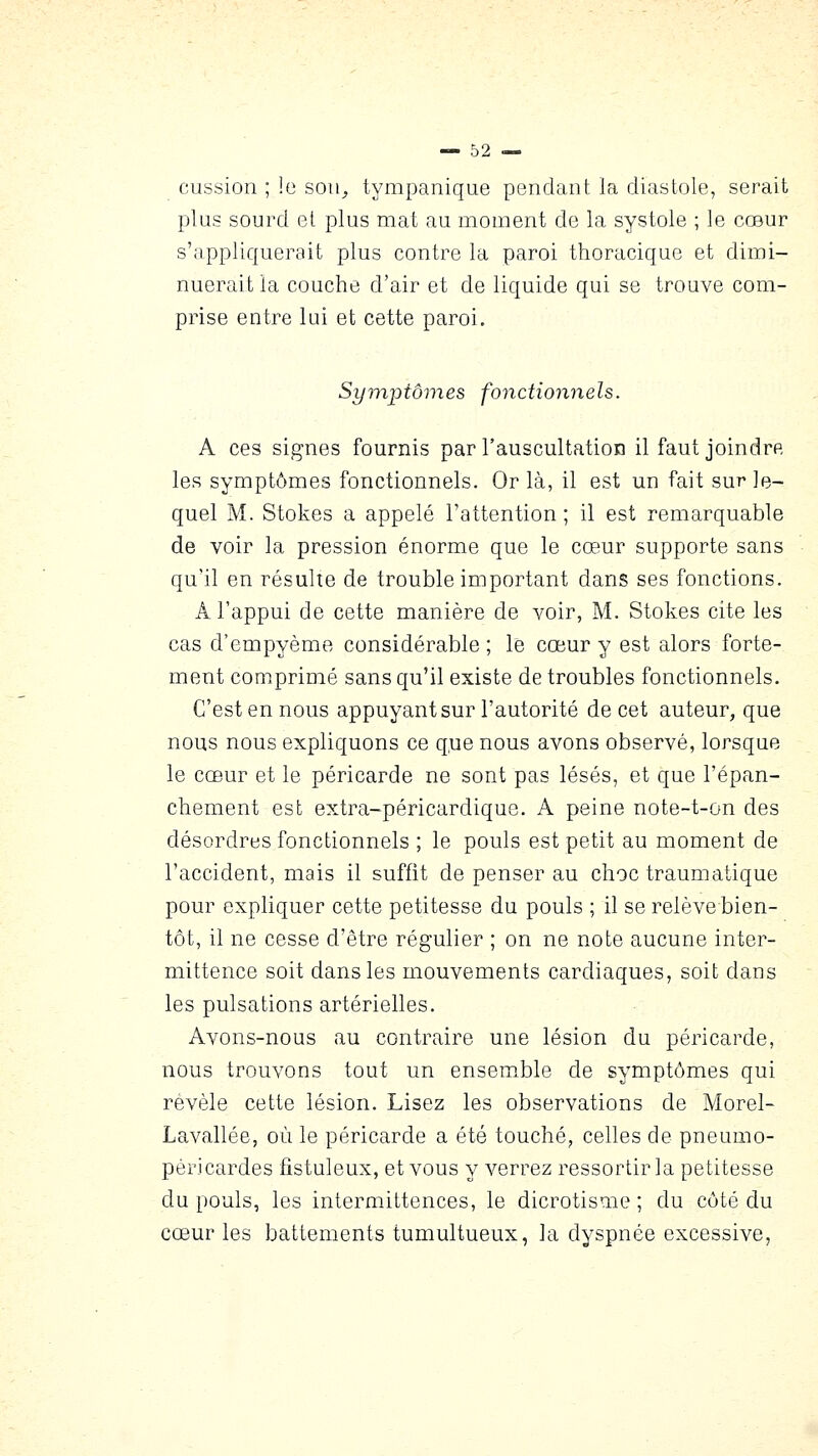cussion ; le soii^ tympanique pendant la diastole, serait plus sourd et plus mat au moment de la systole ; le cœur s'appliquerait plus contre la paroi thoracique et dimi- nuerait la couche d'air et de liquide qui se trouve com- prise entre lui et cette paroi. Symptômes fonctionnels. A ces signes fournis par l'auscultatioia il faut joindre les symptômes fonctionnels. Or là, il est un fait sur le- quel M. Stokes a appelé l'attention; il est remarquable de voir la pression énorme que le cœur supporte sans qu'il en résulte de trouble important dans ses fonctions. A l'appui de cette manière de voir, M. Stokes cite les cas d'empyème considérable ; le cœur y est alors forte- ment comprimé sans qu'il existe de troubles fonctionnels. C'est en nous appuyant sur l'autorité de cet auteur, que nous nous expliquons ce q,ue nous avons observé, lorsque le cœur et le péricarde ne sont pas lésés, et que l'épan- chement est extra-péricardique. A peine note-t-on des désordres fonctionnels ; le pouls est petit au moment de l'accident, mais il suffit de penser au choc traumatique pour expliquer cette petitesse du pouls ; il se relève bien- tôt, il ne cesse d'être régulier ; on ne note aucune inter- mittence soit dans les mouvements cardiaques, soit dans les pulsations artérielles. Avons-nous au contraire une lésion du péricarde, nous trouvons tout un ensem^ble de symptômes qui révèle cette lésion. Lisez les observations de Morel- Lavallée, où le péricarde a été touché, celles de pneumo- péricardes fistuleux, et vous y verrez ressortir la petitesse du pouls, les intermittences, le dicrotisme ; du côté du cœur les battements tumultueux, la dyspnée excessive,