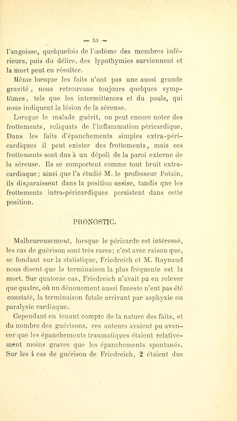 l'angoisse, quelquefois de l'œdème des membres infé- rieurs, puis du délire, des lypothymies surviennent et la mort peut en résulter. Même lorsque les faits n'ont pas une aussi grande gravité , nous retrouvons toujours quelques symp- tômes , tels que les intermittences et du pouls, qui nous indiquent la lésion de la séreuse. Lorsque le malade guérit, on peut encore noter des frottements, reliquats de l'inflammation péricardique. Dans les faits d'épanchements simples extra-péri- cardiques il peut exister des frottements, mais ces frottements sont dus à un dépoli de la paroi externe de la séreuse. Ils se comportent comme tout bruit extra- cardiaque ; ainsi que l'a étudié M. le professeur Potain, ils disparaissent dans la position-assise, tandis qne les frottements intra-péricardiques persistent dans cette position. PRONOSTIC. Malheureusement, lorsque le péricarde est intéressé, les cas de guérison sont très rares; c'est avec raison que, se fondant sur la statistique, Friedreich et M. Raynaud nous disent que la terminaison la plus fréquente est la mort. Sur quatorze cas, Friedreich n'avait pu en relever que quatre, où un dénouement aussi funeste n'eut pas été constaté, la terminaison fatale arrivant par asphyxie ou paralysie cardiaque. Cependant en tenant compte de la nature des faits, et du nombre des guérisons, ces auteurs avaient pu avan- cer que les épanchements traumatiques étaient relative- ment moins graves que les épanchements spontanés. Sur les 4 cas de guérison de Friedreich, 2 étaient dus