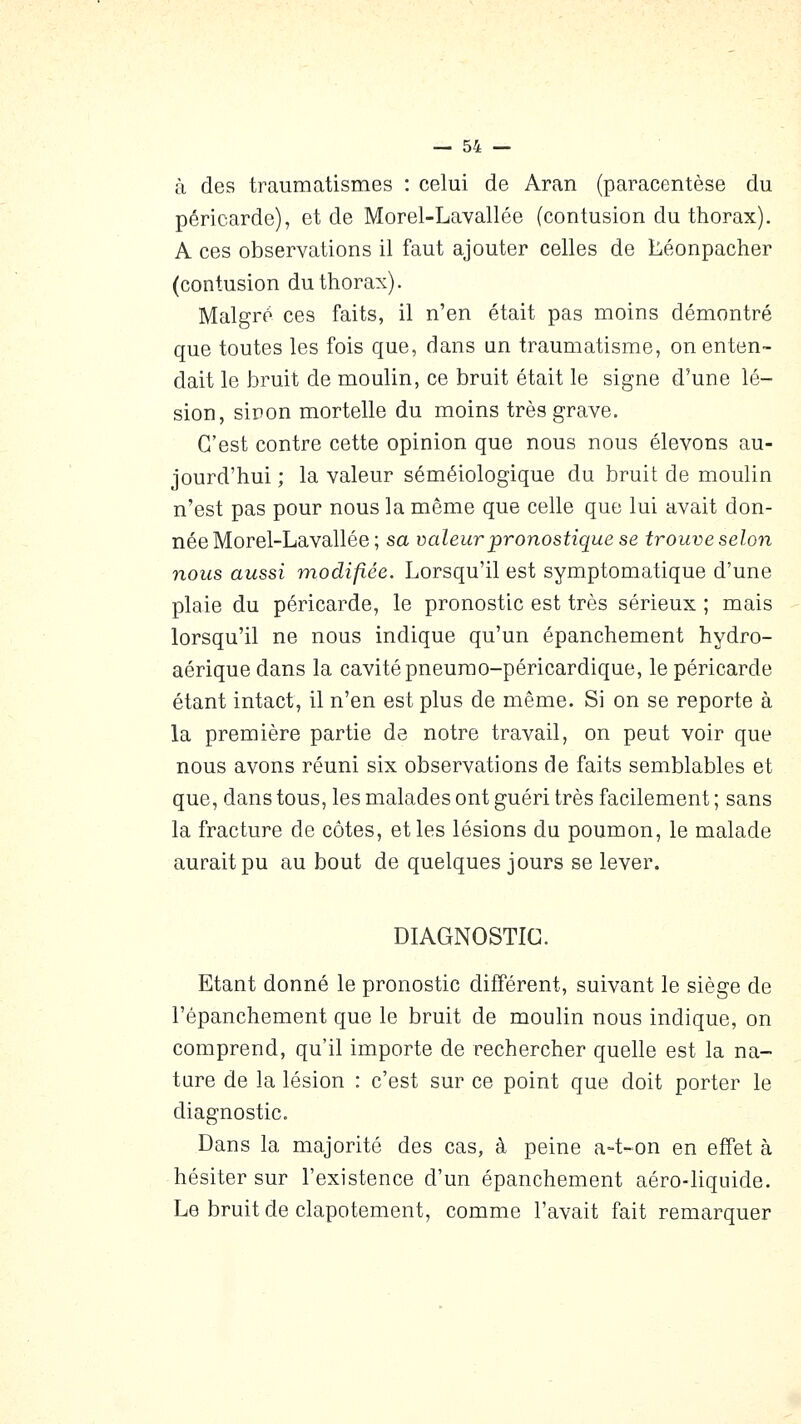 à des traumatismes : celui de Aran (paracentèse du péricarde), et de Morel-Lavallée (contusion du thorax). A ces observations il faut ajouter celles de iLéonpacher (contusion du thorax). Maigre ces faits, il n'en était pas moins démontré que toutes les fois que, dans un traumatisme, on enten- dait le bruit de moulin, ce bruit était le signe d'une lé- sion, sinon mortelle du moins très grave. C'est contre cette opinion que nous nous élevons au- jourd'hui ; la valeur séméiologique du bruit de moulin n'est pas pour nous la même que celle que lui avait don- née Morel-Lavallée ; sa valeur pronostique se trouve selon nous aussi modifiée. Lorsqu'il est symptomatique d'une plaie du péricarde, le pronostic est très sérieux ; mais lorsqu'il ne nous indique qu'un épanchement hydro- aériquedans la cavité pneumo-péricardique, le péricarde étant intact, il n'en est plus de même. Si on se reporte à la première partie de notre travail, on peut voir que nous avons réuni six observations de faits semblables et que, dans tous, les malades ont guéri très facilement ; sans la fracture de côtes, et les lésions du poumon, le malade aurait pu au bout de quelques jours se lever. DIAGNOSTIC. Etant donné le pronostic différent, suivant le siège de l'épanchement que le bruit de moulin nous indique, on comprend, qu'il importe de rechercher quelle est la na- ture de la lésion : c'est sur ce point que doit porter le diagnostic. Dans la majorité des cas, à peine a-t-on en effet à hésiter sur l'existence d'un épanchement aéro-liquide. Le bruit de clapotement, comme l'avait fait remarquer