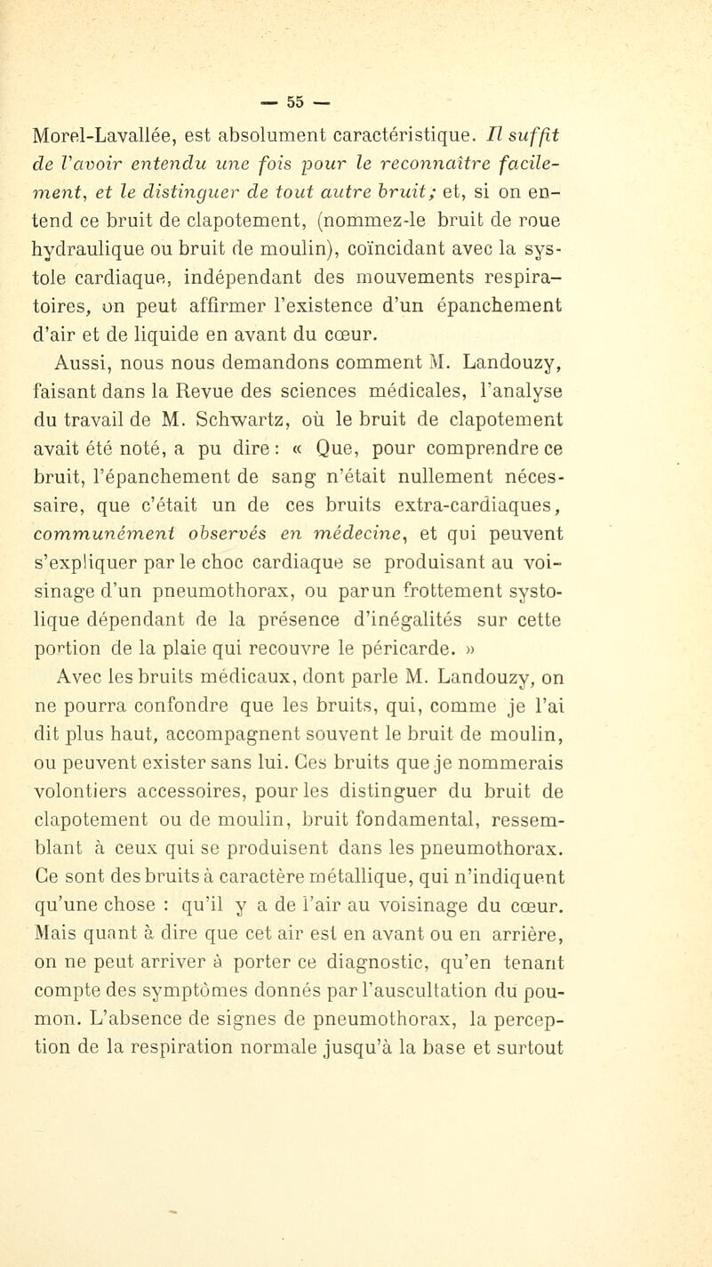 Morel-Lavallée, est absolument caractéristique. Il suffit de Vavoir entendu une fois pour le reconnaître facile- ment, et le distinguer de tout autre hruit; et, si on en- tend ce bruit de clapotement, (nommez-le bruit de roue hydraulique ou bruit de moulin), coïncidant avec la sys- tole cardiaque, indépendant des mouvements respira- toires, on peut affirmer l'existence d'un épanchement d'air et de liquide en avant du cœur. Aussi, nous nous demandons comment M. Landouzy, faisant dans la Revue des sciences médicales, l'analyse du travail de M. Schwartz, où le bruit de clapotement avait été noté, a pu dire : « Que, pour comprendre ce bruit, l'épanchement de sang n'était nullement néces- saire, que c'était un de ces bruits extra-cardiaques, communément observés en médecine^ et qui peuvent s'expliquer par le choc cardiaque se produisant au voi- sinage d'un pneumothorax, ou parun frottement systo- lique dépendant de la présence d'inégalités sur cette portion de la plaie qui recouvre le péricarde. » Avec les bruits médicaux, dont parle M. Landouzy, on ne pourra confondre que les bruits, qui, comme je l'ai dit plus haut, accompagnent souvent le bruit de moulin, ou peuvent exister sans lui. Ces bruits que je nommerais volontiers accessoires, pour les distinguer du bruit de clapotement ou de moulin, bruit fondamental, ressem- blant à ceux qui se produisent dans les pneumothorax. Ce sont des bruits à caractère métallique, qui n'indiquent qu'une chose : qu'il y a de l'air au voisinage du cœur. Mais quant à dire que cet air est en avant ou en arrière, on ne peut arriver à porter ce diagnostic, qu'en tenant compte des symptômes donnés par l'auscultation du pou- mon. L'absence de signes de pneumothorax, la percep- tion de la respiration normale jusqu'à la base et surtout