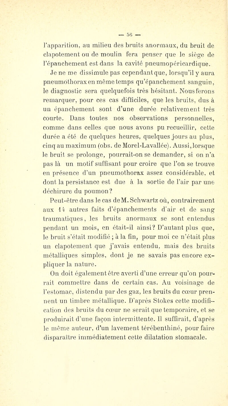 l'apparition, au milieu des bruits anormaux, du bruit de clapotement ou de moulin fera penser que le siège de l'épanchement est dans la cavité pneumopéricardique. Je ne me dissimule pas cependant que, lorsqu'il y aura pneumothorax en même temps qu'épanchement sanguin, le diagnostic sera quelquefois très hésitant. Nous ferons remarquer, pour ces cas difiiciles, que les bruits, dus à un épanchement sont d'une durée relativement très courte. Dans toutes nos observations personnelles, comme dans celles que nous avons pu recueillir, cette durée a été de quelques heures, quelques jours au plus, cinq au maximum (obs. de Morel-Lavallée). Aussi, lorsque le bruit se prolonge, pourrait-on se demander, si on n'a pas là un motif suffisant pour croire que l'on se trouve en présence d'un pneumothorax assez considérable, et dont la persistance est due à la sortie de l'air par une déchirure du poumon? Peut-être dans le cas deM.Schwartz où, contrairement aux 14 autres faits d'épanchements d'air et de sang traumatiques, les bruits anormaux se sont entendus pendant un mois, en était-il ainsi? D'autant plus que, le bruit s'était modifié ; à la fin, pour moi ce n'était plus un clapotement que j'avais entendu, mais des bruits métalliques simples, dont je ne savais pas encore ex- pliquer la nature. On doit également être averti d'une erreur qu'on pour- rait commettre dans de certain cas. Au voisinage de l'estomac, distendu par des gaz, les bruits du cœur pren- nent un timbre métallique. D'après Stokes cette modifi- cation des bruits du cœur ne serait que temporaire, et se produirait d'une façon intermittente. Il suffirait, d'après le même auteur, d'un lavement térébenthine, pour faire disparaître immédiatement cette dilatation stomacale.