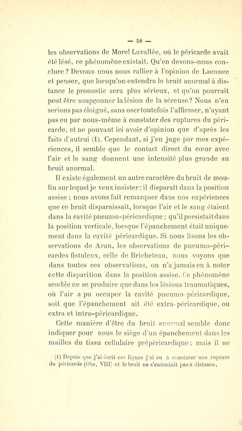 les observations de Morel Lavallée, où le péricarde avait été lésé, ce phénomène existait. Qu'en devons-nous con- clure ? Devons-nous nous rallier à l'opinion de Laennec et penser, que lorsqu'on entendra le bruit anormal à dis- tance le pronostic sera plus sérieux, et qu'on pourrait peut être soupçonner lalésion de la séreuse? Nous n'en serions pas éloigné, sans osertoutefois l'affirmer, n'ayant pas eu par nous-même à constater des ruptures du péri- carde, et ne pouvant ici avoir d'opinion que d'après les faits d'autrai (1). Cependant, si j'en juge par mes expé- riences, il semble que le contact direct du cœur avec l'air et le sang donnent une intensité plus grande au bruit anormal. Il existe également un autre caractère du bruit de mou- lin sur lequel je veux insister: il disparaît dans la position assise ; nous avons fait remarquer dans nos expériences que ce bruit disparaissait, lorsque l'air et le sang étaient dans la cavité pneumo-péricardique ; qu'il persistait dans la position verticale, lorsque l'épanchement était unique- ment dans la cavité péricardique. Si nous lisons les ob- servations de Aran, les observations de pneumo-péri- cardes fistuleux, celle de Bricheteau, nous voyons que dans toutes ces observations, on n'a jamais eu à noter cette disparition dans la position assise. Ce phénomène semble ne se produire que dans les lésions traumatiques, oii l'air a pu occuper la cavité pneumo-péricardique, soit que l'épanchement ait été extra-péricardique, ou extra et intra-péricardique. Cette manière d'être du bruit anormal semble donc indiquer pour nous le siège d'un épanchement dans les mailles du tissu cellulaire prépéricardique ; mais il ne (1) Depuis que j'ai écrit ces lignes j'ai eu à constater une rupture du péricarde (Obs. VIII) et le bruit ne s'entendait pas à distance.