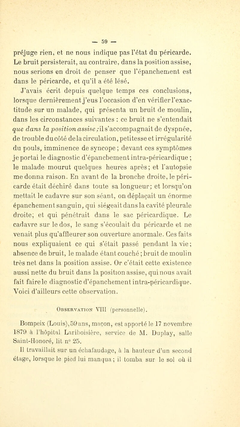 préjuge rien, et ne nous indique pas l'état du péricarde. Le bruit persisterait, au contraire, dans la position assise, nous serions en droit de penser que l'épanchement est dans le péricarde, et qu'il a été lésé. J'avais écrit depuis quelque temps ces conclusions, lorsque dernièrement j'eus l'occasion d'en vérifier l'exac- titude sur un malade, qui présenta un bruit de moulin, dans les circonstances suivantes : ce bruit ne s'entendait que dans Za position assiseyils'accompagnait de dyspnée, de trouble du côté delacirculation, petitesse et irrégularité du pouls, imminence de syncope ; devant ces symptômes je portai le diagnostic d'épancbement intra-péricardique ; le malade mourut quelques heures après; et l'autopsie me donna raison. En avant de la bronche droite, le péri- carde était déchiré dans toute sa longueur; et lorsqu'on mettait le cadavre sur son séant, on déplaçait un énorme épanchement sanguin, qui siégeait dans la cavité pleurale droite; et qui pénétrait dans le sac péricardique. Le cadavre sur le dos, le sang s'écoulait du péricarde et ne venait plus qu'affleurer son ouverture anormale. Ces faits nous expliquaient ce qui s'était passé pendant la vie; absence de bruit, le malade étant couché ; bruit de moulin très net dans la position assise. Or c'était cette existence aussi nette du bruit dans la position assise, qui nous avait fait faire le diagnostic d'épancbement intra-péricardique. Voici d'ailleurs cette observation. Observation VIII (personnelle), Bompeix (Louis),59ans, maçon, est apporté le 17 novembre 1879 à l'hôpital Lariboisière, service de M. Duplay, salle Saint-Honoré, lit n'' 25. Il travaillait sur un échafaudage, à la hauteur d'un second étage, lorsque le pied lui manqua; il tomba sur le sol où il