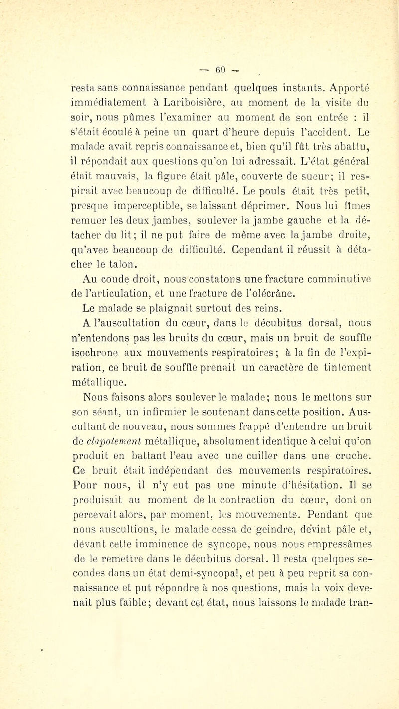 resta sans connaissance pendant quelques instants. Apporté immédiatement à Lariboisière, an moment de la visite du soir, nous pûmes l'examiner au moment de son entrée : il s'était écoulé à peine un quart d'heure depuis l'accident. Le malade avait repris connaissance et, bien qu'il fût très abattu, il répondait aux questions qu'on lui adressait. L'état général était mauvais, l;i figure était pâle, couverte de sueur; il res- pirait avec beaucoup de difficulté. Le pouls était très petit, presque imperceptible, se laissant déprimer. Nous lui fîmes remuer les deux Jambes, soulever la jambe gauche et la dé- tacher du lit; il ne put faire de même avec la jambe droite, qu'avec beaucoup de dilficulté. Cependant il réussit à déta- cher le talon. Au coude droit, nous constatons une fracture comminutive de l'articulation, et une fracture de l'olécrâne. Le malade se plaignait surtout des reins. A l'auscultation du cœur, dans le décubitus dorsal, nous n'entendons pas les bruits du cœur, mais un bruit de souffle isochrone aux mouvements respiratoires; à la fin de l'expi- ration, ce bruit de souffle prenait un caractère de tintement métallique. Nous faisons alors soulever le malade; nous le mettons sur son séant, un infirmier le soutenant danscette position. Aus- cultant de nouveau, nous sommes frappé d'entendre un bruit ÙQ clapotement métallique, absolument identique à celui qu'on produit en battant l'eau avec une cuiller dans une cruche. Ce bruit était indépendant des mouvements respiratoires. Pour nous, il n'y eut pas une minute d'hésitation. Il se produisait au moment de la contraction du cœur, dont on percevait alors, par moment. li.'S mouvements. Pendant que nous auscultions, le malade cessa de geindre, devint pâle et, devant cette imminence de syncope, nous nous empressâmes de le remettre dans le décubitus dorsal. 11 resta quelques se- condes dans un état derai-syncopal, et peu à peu reprit sa con- naissance et put répondre à nos questions, mais la voix deve- nait plus faible; devant cet état, nous laissons le malade tran-