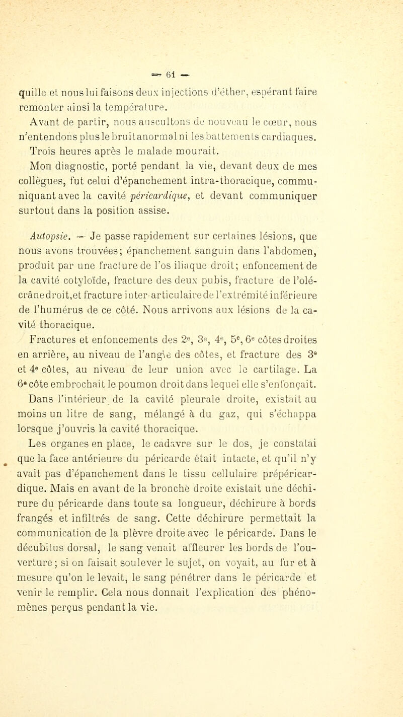 quille et nouslui faisons deux injections d'éLher. espérant faire remonter ainsi la température. Avant de partir, nous auscultons de nouvi'aii le cœur, nous n'entendons plus le bruitanormal ni les battements cardiaques. Trois heures après le malade mourait. Mon diagnostic, porté pendant la vie, devant deux de mes collègues, fut celui d'épanchement intra-thoracique, commu- niquant avec la cavilé pét^ïcardique, et devant communiquer surtout dans la position assise. Autopsie. ~ Je passe rapidement sur certaines lésions, que nous avons trouvées; épanchement sanguin dans l'abdomen, produit par une fracture de l'os ilinque droit; enfoncement de la cavité cotyloïde, fracture des deux pubis, fracture de l'olé- crânedroit,et fracture inter-articulairede l'extrémité inférieure de l'humérus de ce côté. Nous arrivons aux lésions de la ca- vité thoracique. Fractures et enfoncements des 2^, 3e, 4% 5^, ô® côtes droites en arrière, au niveau de l'angic des côtes, et fracture des 3* et 4* côtes, au niveau de leur union avec le cartilage. La 6« côte embrochait le poumon droit dans lequel elle s'en Ibnçait. Dans l'intérieur de la cavité pleurale droite, existait au moins un litre de sang, mélangé à du gaz, qui s'échappa lorsque j'ouvris la cavité thoracique. Les organes en place, le cadavre sur le dos, je constatai que la face antérieure du péricarde était intacte, et qu'il n'y avait pas d'épanchement dans le tissu cellulaire prépéricar- dique. Mais en avant de la bronche droite existait une déchi- rure du péricarde dans toute sa longueur, déchirure à bords frangés et infiltrés de sang. Cette déchirure permettait la communication de la plèvre droite avec le péricarde. Dans le décubitus dorsal, le sang venait affleurer les bords de l'ou- verture; si on faisait soulever le sujet, on voyait, au fur et à mesure qu'on le levait, le sang pénétrer dans le péricarde et venir le remplir. Cela nous donnait l'explication des phéno- mènes perçus pendant la vie.