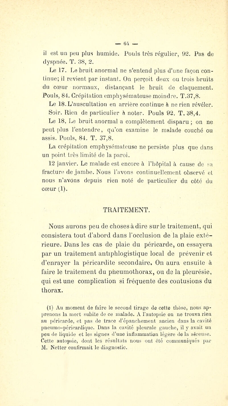 il est un peu plus humide. Pouls très régulier, 92. Pas de dyspnée. T. 38, 2. Le 17. Le bruit anormal ne s'entend plus d'une façon con- tinue; il revient par instant. On perçoit deux ou trois bruits du cœur normaux, distançant le bruit de claquement. Pouls, 84. Crépitation emph,Ysémateuse moindre. T.37,8. Le 18. L'auscultation en arrière continue à ne rien révéler. Soir. Rien de particulier à noter. Pouls 92. T. y8,4. Le 18. Le bruit anormal a complètement disparu; on ne peut plus l'entendre, qu'on examine le malade couché ou assis. Pouls, 84. T. 37,8. La crépitation emphysémateuse ne persiste plus que dans un point très limité de la paroi. 12 janvier. Le malade est encore à l'hôpital à cause de sa fracture de Jambe. Nous l'avons continuellement observé et nous n'avons depuis rien noté de particulier du côté du cœur (1). TRAITEMENT. Nous aurons peu de choses à dire sur le traitement, qui consistera tout d'abord dans l'occlusion de la plaie exté- rieure. Dans les cas de plaie du péricarde, on essayera par un traitement antiphlogi-stique local de prévenir et d'enrayer la péricardite secondaire. On aura ensuite à faire le traitement du pneumothorax, ou de la pleurésie, qui est une complication si fréquente des contusions du thorax. (1) Au moment de faire le second tirage de cette thèse, nous ap- prenons la mort subite de ce malade. A l'autopsie on ne trouva rien au péricarde, et pas de trace d'épanchement ancien dans la cavité pneumo-péricardique. Dans la cavité pleurale gauche, il y avait un peu de liquide et les signes d'une inflammation légère de la séreuse. Cette autopsie, dont les résultats nous ont été communiqués par M. Netter confirmait le diagnostic.