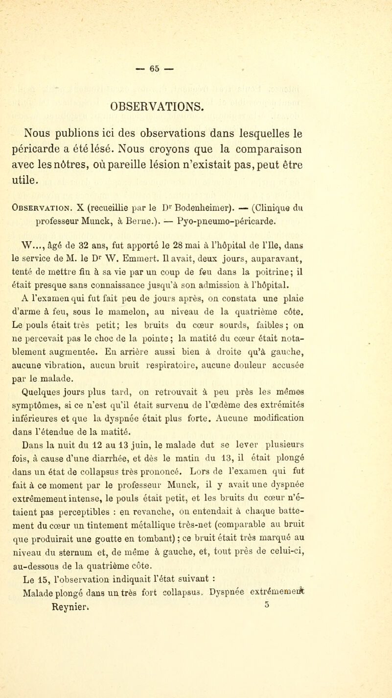 OBSERVATIONS. Nous publions ici des observations dans lesquelles le péricarde a été lésé. Nous croyons que la comparaison avec les nôtres, où pareille lésion n'existait pas, peut être utile. Observation. X (recueillie par le D Bodenheimer). — (Clinique du professeur Muuck, à Beiue.). — Pyo-pneumo-péricarde. W..., âgé de 32 ans, fut apporté le 28 mai à l'hôpital de l'Ile, dans le service de M. le D^ W. Emmert. Il avait, deux jours, auparavant, tenté de mettre fin à sa vie par un coup de feu dans la poitrine ; il était presque sans connaissance jusqu'à son admission à l'hôpital. A l'examen qui fut fait peu de jours après, on constata une plaie d'arme à feu, sous le mamelon, au niveau de la quatrième côte. Le pouls était très petit ; les bruits du cœur sourds, faibles ; on ne percevait pas le choc de la pointe ; la matité du cœur était nota- blement augmentée. En arrière aussi bien à droite qu'à gauche, aucune vibration, aucun bruit respiratoire, aucune douleur accusée par le malade. Quelques jours plus tard, on retrouvait à peu près les mêmes symptômes, si ce n'est qu'il était survenu de l'œdème des extrémités inférieures et que la dyspnée était plus forte. Aucune modification dans l'étendue de la matité. Dans la nuit du 12 au 13 juin, le malade dut se lever plusieurs fois, à cause d'une diarrhée, et dès le matin du 13, il était plongé dans un état de collapsus très prononcé. Lors de l'examen qui fut fait à ce moment par le professeur Munck, il y avait une dyspnée extrêmement intense, le pouls était petit, et les bruits du cœur n'é- taient pas perceptibles : en revanche, on entendait à chaque batte- ment du cœur un tintement métallique très-net (comparable au bruit que produirait une goutte en tombant) ; ce bruit était très marqué au niveau du sternum et, de même à gauche, et, tout près de celui-ci, au-dessous de la quatrième côte. Le 15, l'observation indiquait l'état suivant : Malade plongé dans un très fort collapsus. Dyspnée extrémemeA Reynier. ^