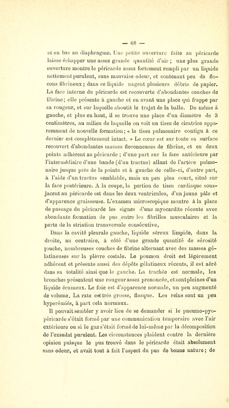 et en bas au diaphragme. Unci jietite ouverture faite au péricarde laisse échapper une assez grande quantité d'air ; une plus grande ouverture montre le péricarde assez fortement rempli par un liquide nettement purulent, sans mauvaise odeur, et contenant peu de flo- cons fibrineux; dans ce liquide nagent plusieurs débris de papier. La face interne du péricarde est recouverte d'abondantes couches de fibrine ; elle présente à gauche et en avant une place qui frappe par sa rougeur, et sur laquelle aboutit le trajet de la balle. De même à gauche, et plus en haut, il se trouve une place d'un diamètre de 3 centimètres, au milieu de laquelle on voit un tissu de cicatrice appa- remment de nouvelle formation ; « le tissu pulmonaire contigu à ce dernier est complètement intact. » Le cœur est sur toute sa surface recouvert d'abondantes masses floconneuses de fibrine, et en deux points adhèrent au péricarde ; d'une part sur la face antérieure par l'intermédiaire d'une bande (d'un tractus) allant de l'artère pulmo- naire jusque près de la pointe et à gauche de celle-ci, d'autre part, à l'aide d'un tractus semblable, mais un peu plus court, situé sur la face postérieure. A la coupe, la portion de tissu cardiaque sous- jacent au péricarde est dans les deux ventricules, d'un jaune pâle et d'apparence graisseuse. L'examen microscopique montre à la place de passage du péricarde les signes d'une myocardite récente avec abondante formation de pus .entre les fibrilles musculaires et la perte de la striation transversale consécutive, Dans la cavité pleurale gauche, liquide séreux limpide, dans la droite, au contraire, à côté d'une grande quantité de sérosité puche, nombreuses couches de fibrine alternant avec des masses gé- latineuses sur la plèvre costale. Le poumon droit est légèrement adhérent et présente aussi des dépôts gélatineux récents, il est aéré dans sa totalité ainsi que le gauche. La trachée est normale, les bronches présentent une rougeur assez prononcée, etsontpleines d'un liquide écumeux. Le foie est d'apparence normale, un peu augmenté de volume. La rate est très grosse, flasque. Les reins sont un peu hyperémiés, à part cela normaux. Il pouvait sembler y avoir lieu de se demander si le pneumo-pyo- péricarde s'était formé par une communication temporaire avec l'air extérieure ou si le gaz s'était formé de lui-même par la décomposition dé l'exsudat purulent. Les circonstances plaident contre la dernière opinion puisque le pus trouvé dans le péricarde était absolument sans odeur, et avait tout à fait l'aspect du pus de bonne nature ; de