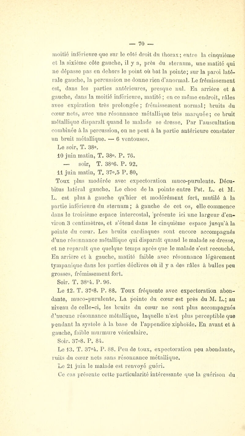 moitié inférieure que sur le côté droit du thorax ; enti'e la cinquième et la sixième côte gauche, il y a, près du sternum, une matité qui ne dépasse pas en dehors le point où. bat la pointe ; sur la paroi laté- rale gauche, la percussion ne donne rien d'anormal. Le frémissement est, dans les parties antérieures, presque nul. En arrière et à gauohe, dans la moitié inférieure, matité ; en ce même endroit, râles avee expiration très prolongée ; frémissement normal ; bruits du cœur nets, avec une résonnance métallique très marquée; ce bruit métallique disparaît quand le malade se dresse. Par l'auscultation combinée à la percussion, on ne peut à la partie antérieure constater un bruit métallique. — 6 ventouses. Le soir, T. 38o. 10 juin matin, T. 38o. P, 76. — soir, T. 3806. P. 92. 11 juin matin, T. 37o.5 P. 80, Tous plus modérée avec expectoration muco-purulente. Décu- bitus latéral gau.che. Le choc de la pointe entre Pst. L. et M. L. est plus à gauche qu'hier et modérément fort, mutilé à la partie inférieure du sternum ; à gauche de cet os, elle commence dans le troisième espace intercostal, présente ici une largeur d'en- viron 3 centimètres, et s'étend dans le cinquième espace jusqu'à la pointe du cœur. Les bruits cardiaques sont encore accompagnés d'une résonnance métallique qui disparaît quand le malade se dresse, et ne reparaît que quelque temps après que le malade s'est recouché. En arrière et à gauche, matité faible avec résonnance légèrement tympanique dans les parties déclives oti il y a des râles à bulles peu grosses, frémissement fort. Soir. T. 38°4. P.96. Le 12. T. 3708. P. 88. Toux fréquente avec expectoration abon- dante, muco-purulente. La pointe du cœur est près du M. L.; au niveau de celle-ci, les bruits du cœur ne sont plus accompagnés d'aucune résonnance métallique, laquelle n'est plus perceptible que pendant la systole à la base de l'appendice xiphoïde. En avant et à gauche, faible murmure vésiculaire. Soir. 3708. P. 84. Le 13. T. 3704. P. 88. Peu de toux, expectoration peu abondante, ruits du cœur nets sans résonnance métallique. Le 21 juin le malade est renvoyé guéri. Ce cas présente cette particularité intéressante que la guérison du