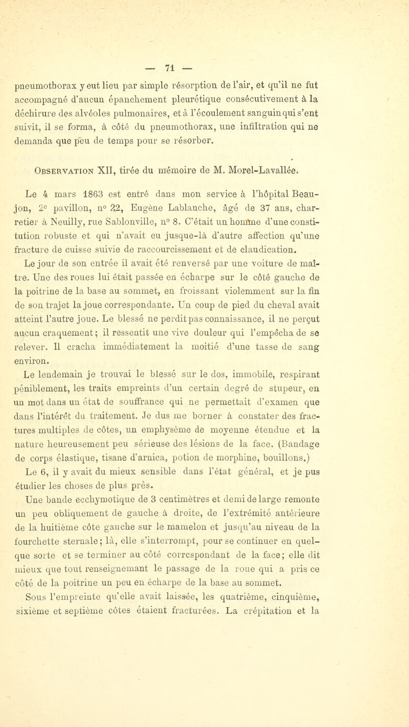 pneumothorax y eut lieu par simple résorption, de l'air, et qu'il ne fut accompagné d'aucun épanchement pleurétique consécutivement à la déchirure des alvéoles pulmonaires, et à l'écoulement sanguin qui s'ent suivit, il se forma, à côté du pneumothorax, une infiltration qui ne demanda que peu de temps pour se résorber. Observation XII, tirée du mémoire de M. Morel-Lavallée. Le 4 mars 1863 est entré dans mon service à l'iiôpital Beau- jon, 2e pavillon, n° 22, Eugène Lablanche, âgé de 37 ans, char- retier à Neuilly, rue Sablonville, n° 8. C'était unbonûne d'une consti- tution robuste et qui n'avait eu jusque-là d'autre affection qu'une fracture de cuisse suivie de raccourcissement et de claudication. Le jour de son entrée il avait été renversé par une voiture de maî- tre. Une des roues lui était passée en écbarpe sur le côté gauche de la poitrine de la base au sommet, en froissant violemment sur la fin de son trajet la joue correspondante. Un coup de pied du cheval avait atteint l'autre joue. Le blessé ne perdit pas connaissance, il ne perçut aucun craquement ; il ressentit une vive douleur qui l'empêcha de se relever. Il cracha immédiatement la moitié d''une tasse de sang environ. Le lendemain je trouvai le blessé sur le dos, immobile, respirant péniblement, les traits empreints d'un certain degré de stupeur, en un mot dans un état de souffrance qui ne permettait d'examen que dans l'intérêt du traitement. Je dus me borner à constater des frac- tures multiples de côtes, un emphysème de moyenne étendue et la nature heureusement peu sérieuse des lésions de la face. (Bandage de corps élastique, tisane d'arnica, potion de morphine, bouillons.) Le 6, il y avait du mieux sensible dans l'état général, et je pus étudier les choses de plus près. Une bande ecchymotiqne de 3 centimètres et demi de large remonte un peu obliquement de gauche à droite, de l'extrémité antérieure de la huitième côte gauche sur le mamelon et jusqu'au niveau de la fourchette sternale; là, elle s'interrompt, pour se continuer en quel- que sorte et se terminer au côté correspondant de la face; elle dit mieux que tout renseignemant le passage de la roue qui a pris ce côté de la poitrine un peu en écharpe de la base au sommet. Sous l'empreinte qu'elle avait laissée, les quatrième, cinquième, sixième et septième côtes étaient fracturées. La crépitation et la