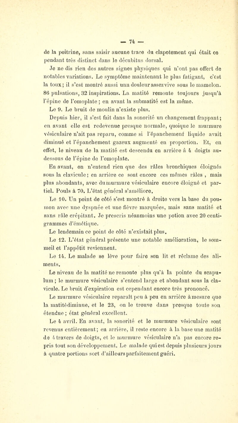 de la poitrine, sans saisir aucune trace du clapotement qui était ce pendant très distinct dans le décubitus dorsal. Je ne dis rien des autres signes physiques qui n'ont pas offert de notables variations. Le symptôme maintenant le plus fatigant, c'est la toux; il s'est montré aussi unn douleur assez vive sous le mamelon. 86 pulsations, 32 inspirations. La matité remonte toujours jusqu'à l'épine de l'omoplate ; en avant la submatité est la même. Le 9. Le bruit de moulin n'existe plus. Depuis hier, il s'est fait dans la sonorité un changement frappant ; en avant elle est redevenue pi'esque normale, quoique le murmure vésiculaire n'ait pas reparu, comme si l'épanchemenf liquide avait diminué et l'épanchement gazeux augmenté en proportion. Et, en effet, le niveau de la matité est descendu en arrière à 4 doigts au- dessous de l'épine de l'omoplate. En avant, on n'entend rien que des râles bronchiques éloignés sous la clavicule ; en arrière ce sont encore ces mêmes râles , mais plus abondants, avec du murmure vésiculaire encore éloigné et par- tiel. Pouls à 70. L'état général s'améliore. Le 10. Un point de côté s'est montré à droite vers la base du pou- mon avec une dyspnée et une fièvre marquées, mais sans matité et sans râle crépitant. Je prescris néanmoins une potion avec 20 centi- grammes d'émétique. Le lendemain ce point de côté n'existait plus. Le 12. L'état général présente une notable amélioration, le som- meil et l'appétit reviennent. Le 14. Le malade se lève pour faire son lit et réclame des ali- ments. Le niveau de la matité ne remonte plus qu'à la pointe du scapu- lum ; le murmure vésiculaire s'entend large et abondant sous la cla- vicule. Le bruit d'expiration est cependant encore très prononcé. Le murmure vésiculaire reparaît peu à peu en arrière à mesure que la matité diminue, et le 23, on le trouve dans presque toute son étendue ; état général excellent. Le 4 avril. En avant, la sonorité et le murmure vésiculaire sont revenus entièrement; en arrière, il reste encore à la base une matité de 4 travers de doigts, et le murmure vésiculaire n'a pas encore re- pris tout son développement. Le malade quiest depuis plusieurs jours à quatre portions sort d'ailleurs parfaitement guéri.