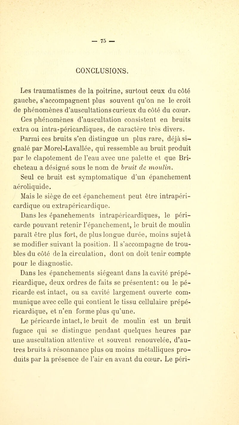 CONCLUSIONS. Les traumatismes de la poitrine, surtout ceux du côté gauche, s'accompagnent plus souvent qu'on ne le croit de phénomènes d'auscultations curieux du côté du cœur. Ces phénomènes d'auscultation consistent en bruits extra ou intra-péricardiques, de caractère très divers. Parmi ces bruits s'en distingue un plus rare, déjà si- gnalé par Morel-Lavallée, qui ressemble au bruit produit par le clapotement de l'eau avec une palette et que Bri- cheteau a désigné sous le nom de bruit de moulin. Seul ce bruit est symptomatique d'un épanchement aéroliquide. Mais le siège de cet épanchement peut être intrapéri- cardique ou extrapéricardique. Dans les épanchements intrapéricardiques, le péri- carde pouvant retenir l'épanchement, le bruit de moulin paraît être plus fort, de plus longue durée, moins sujet à se modifier suivant la position. Il s'accompagne de trou- bles du côté delà circulation, dont on doit tenir compte pour le diagnostic. Dans les épanchements siégeant dans la cavité prépé- ricardique, deux ordres de faits se présentent: ou le pé- ricarde est intact, ou sa cavité largement ouverte com- munique avec celle qui contient le tissu cellulaire prépé- ricardique, et n'en forme plus qu'une. Le péricarde intact, le bruit de moulin est un bruit fugace qui se distingue pendant quelques heures par une auscultation attentive et souvent renouvelée, d'au- tres bruits à résonnance plus ou moins métalliques pro- duits par la présence de l'air en avant du cœur. Le péri-