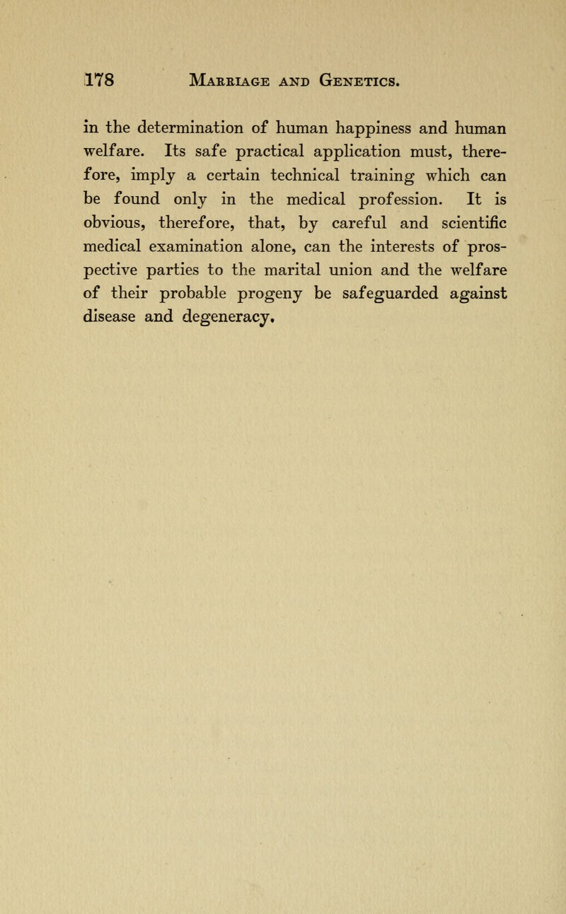 in the determination of human happiness and human welfare. Its safe practical application must, there- fore, imply a certain technical training which can be found only in the medical profession. It is obvious, therefore, that, by careful and scientific medical examination alone, can the interests of pros- pective parties to the marital union and the welfare of their probable progeny be safeguarded against disease and degeneracy.