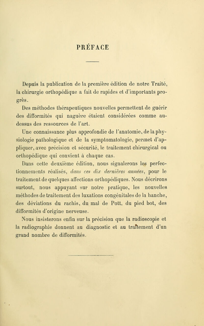 PREFACE Depuis la publication de la première édition de notre Traité, la chirurgie orthopédique a fait de rapides et d'importants pro- grès . Des méthodes thérapeutiques nouvelles permettent de guérir des difformités qui naguère étaient considérées comme au- dessus des ressources de l'art. Une connaissance plus approfondie de l'anatomie, de la phy- siologie pathologique et de la symptomatologie, permet d'ap- pliquer, avec précision et sécurité, le traitement chirurgical ou orthopédique qui convient à chaque cas. Dans cette deuxième édition, nous signalerons les perfec- tionnements réalisés, dans ces dix dernières années^ pour le traitement de quelques affections orthopédiques. Nous décrirons surtout, nous appuyant sur notre pratique, les nouvelles méthodes de traitement des luxations congénitales de la hanche, des déviations du rachis, du mal de Pott, du pied bot, des difformités d'origine nerveuse. Nous insisterons enfin sur la précision que la radioscopie et la radiographie donnent au diagnostic et au traftement d'un grand nombre de difformités.