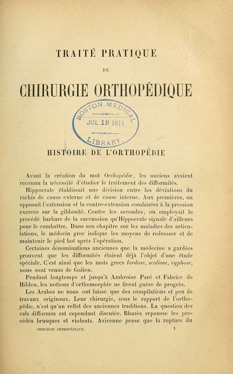 DE CHIRURGIE ORTHOPÉDIQUE HISTOIRE DE L'ORTHOPEDIE Avant la création du mot Orthopédie, les anciens avaient reconnu la nécessité d'étudier le traitement des difformités. Hippocrate établissait une division entre les déviations du rachis de cause externe et de cause interne. Aux premières, on opposait L'extension et la contre-extension combinées à la pression exercée sur la gibbosité. Contre les secondes, on employait le procédé barbare de la succussion qu'Hippocrate signale d'ailleurs pour le combattre. Bans son chapitre sur les maladies des articu- lations, le médecin grec indique les moyens de redresser et de maintenir le pied bot après l'opération. Certaines dénominations anciennes que la médecine a gardées prouvent que les difformités étaient déjà l'objet d'une étude spéciale. C'est ainsi que les mots grecs lordose, scoliose, cyphose, nous sont venus de Galien. Pendant longtemps et jusqu'à Ambroise Paré et Fabrice de Hilden, les notions d'orthomorphie ne firent guère de progrès. Les Arabes ne nous ont laissé que des compilations et peu de travaux originaux. Leur chirurgie, sous le rapport de l'ortho- pédie, n'est qu'un reflet des anciennes traditions. La question.des cals difformes est cependant discutée. Rhazès repousse les pro- cédés brusques et violents. Avicenne pense que la rupture du
