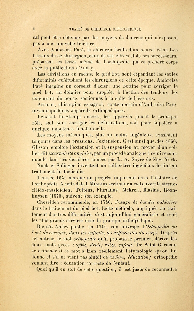 cal peut être obtenue par des moyens de douceur qui n'exposent pas à une nouvelle fracture. Avec Ambroise Paré, la chirurgie brille d'un nouvel éclat. Les travaux de ce chirurgien,.ceux de ses élèves et de ses successeurs, préparent les bases même de l'orthopédie qui va prendre corps avec la publication d'Andry. Les déviations du rachis, le pied bot, sont cependant les seules difTormités qu'étudient les chirurgiens de cette époque. Ambroise Paré imagine un corselet d'acier, une bottine pour corriger le pied bot, un doigtier pour suppléer à l'action des tendons des extenseurs du pouce, sectionnés à la suite de blessures. Arcœur, chirurgien espagnol, contemporain d'Ambroise Paré, invente quelques appareils orthopédiques. Pendant longtemps encore, les appareils jouent le principal rôle, soit pour corriger les déformations, soit pour suppléer à quelque impotence fonctionnelle. Les moyens mécaniques, plus ou moins ingénieux, consistent toujours dans les pressions, l'extension. C'est ainsi que, dès 1660, Glisson emploie Textension et la suspension au moyen d'un col- lier, dit escarpolette anglaise^ par un procédé analogue à celui recom- mandé dans ces dernières années par L.-A. Sayre,de New-York. Nuck et Soîingen inventent un collier très ingénieux destiné au traitement du torticolis. L'année 1641 marque un progrès important dans l'histoire de l'orthopédie. A cette date L Minnius sectionne à ciel ouvert le sterno- cléido-mastoïdien. Tulpius, Flurianus, Mekren, Blasius, Roon- huysen (1670), suivent son exemple. Cheselden recommande, en 1740, l'usage de bandes adhésives dans le traitement du pied bot. Cette méthode, appliquée au trai- tement d'autres difformités, s'est aujourd'hui généralisée et rend les plus grands services dans la pratique orthopédique. Bientôt Andry publie, en 1741, son ouvrage Y Orthopédie ou fart de corriger^ dans les enfants, les difformités du corps. D'après cet auteur, le mot orthopédie qu'il propose le premier, dérive des deux mots grecs : opQôç, droit; Tcalçv, enfant. De Saint-Germain se demande si ce mot a bien réellement Fétymologie qu'on lui donne et s'il ne vient pas plutôt de itaios'.a, éducation; orthopédie voulant dire : éducation correcte de l'enfant. Quoi qu'il en soit de cette question, il est juste de reconnaître