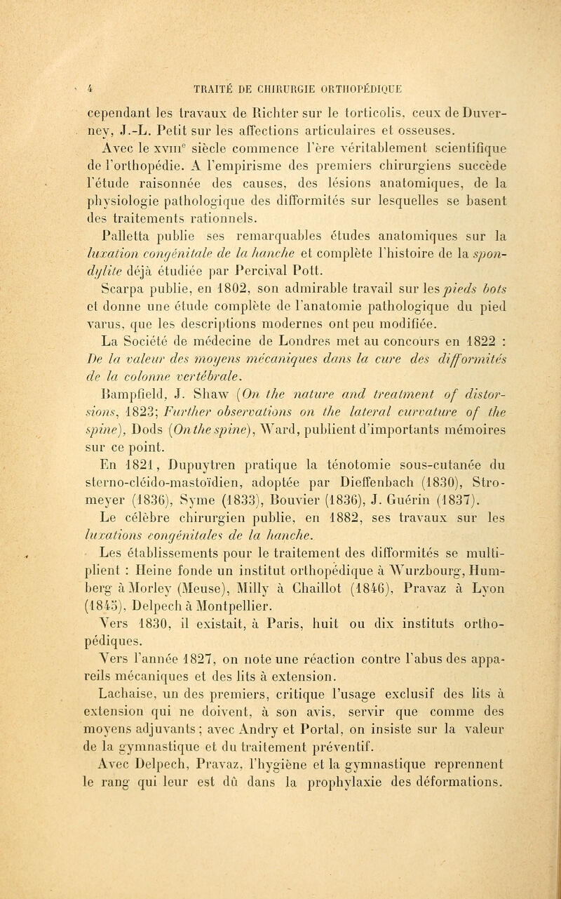 cependant les travaux de Richter sur le torticolis, ceuxdeDuver- ney, J.-L. Petit sur les affections articulaires et osseuses. Avec le xviii'' siècle commence Fère véritablement scientifique de l'orthopédie. A l'empirisme des premiers chirurgiens succède l'étude raisonnée des causes, des lésions anatomiques, de la physiologie pathologique des difformités sur lesquelles se basent des traitements rationnels. Palletta publie ses remarquables études anatomiques sur la luxation congénitale de la hanche et complète l'histoire de la spon- dijlite déjà étudiée par Percival Pott. Scarpa publie, en 1802, son admirable travail sur les pieds bots et donne une étude complète de l'anatomie pathologique du pied varus, que les descriptions modernes ont peu modifiée. La Société de médecine de Londres met au concours en 1822 : De la valeur des moyens mécaniques dans la cure des difformités de la colonne vertébrale. Bampfield, J. Shaw [On the nature and treatment of distor- sions^ 1823; Further observations on the latéral curvature of the spine), Dods (O^i^/^e^/jme), Ward, publient d'importants mémoires sur ce point. En 1821, Dupuytren pratique la ténotomie sous-cutanée du sterno-cléido-mastoïdien, adoptée par Dieffenbach (1830), Stro- meyer (1836), Syme (1833), Bouvier (1836), J. Guérin (1837). Le célèbre chirurgien publie, en 1882, ses travaux sur les luxations congénitale de la hanche. Les établissements pour le traitement des difformités se multi- plient : Heine fonde un institut orthopédique à Wurzbourg, Hum- berg àMorley (Meuse), Milly à Ghaillot (1846), Pravaz à Lyon (1845), Delpech à Montpellier. Yers 1830, il existait, à Paris, huit ou dix instituts ortho- pédiques. Yers l'année 1827, on note une réaction contre l'abus des appa- reils mécaniques et des lits à extension. Lachaise, un des premiers, critique l'usage exclusif des lits à extension qui ne doivent, à son avis, servir que comme des moyens adjuvants; avec An dry et Portai, on insiste sur la valeur de la gymnastique et du traitement préventif. Avec Delpech, Pravaz, l'hygiène et la gymnastique reprennent le rang qui leur est dû dans la prophylaxie des déformations.