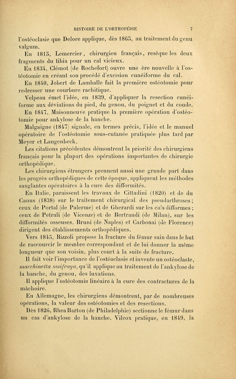 rostéoclasie que Delore applique, dès 1865, au traitement du genu valgum. En 1813, Lemercier, chirurgien français, résèque les deux fragments du tibia pour un cal vicieux. En 1834, Glémot (de Rochefort) ouvre une ère nouvelle à l'os- téotomie en créant son procédé d'excision cunéiforme du cal. En 1840, Jobert de Lamballe fait la première ostéotomie pour redresser une courbure rachitique. Velpeau émet l'idée, en 1839, d'appliquer la resection cunéi- forme aux déviations du pied, du genou, du poignet et du coude. En 1847, MaisonneuVe pratique la première opération d'ostéo- tomie pour ankylose de la hanche. Malgaigne (1847) signale, en termes précis, l'idée et le manuel opératoire de l'ostéotomie sous-cutanée pratiquée plus tard par Meyer et Langenbeck. Les citations précédentes démontrent la priorité des chirurgiens français pour la plupart des opérations importantes de chirurgie orthopédique. Les chirurgiens étrangers prennent aussi une grande part dans les progrès orthopédiques de cette époque, appliquent les méthodes sanglantes opératoires à la cure des difformités. En Italie, paraissent les travaux de Gittadini (1820) et de du Canus (1838) sur le traitement chirurgical des pseudarthroses ; ceux de Portai (de Palerme) et de Gherardi sur les cals difformes ; ceux de Petrali (de Yicenze) et de Bertrandi (de Milan), sur les difformités osseuses. Bruni (de Naples) et Garbonai (de Florence) dirigent des établissements orthopédiques. Yers 1843, Rizzoli propose la fracture du fémur sain dans le but de raccourcir le membre correspondant et de lui donner la même longueur que son voisin, plus court à la suite de fracture. Il fait voir l'importance de l'ostéoclasie etinventeun ostéoclaste, macchinetta ossifraga, qu'il applique au traitement de l'ankylose de la hanche, du genou, des luxations. Il applique l'ostéotomie linéaire à la cure des contractures de la mâchoire. En Allemagne, les chirurgiens démontrent, par de nombreuses opérations, la valeur des ostéotomies et des resections. Dès 1826, RheaBarton (de Philadelphie) sectionne le fémur dans un cas d'ankylose de la hanche. Vilcox pratique, en 1849, la