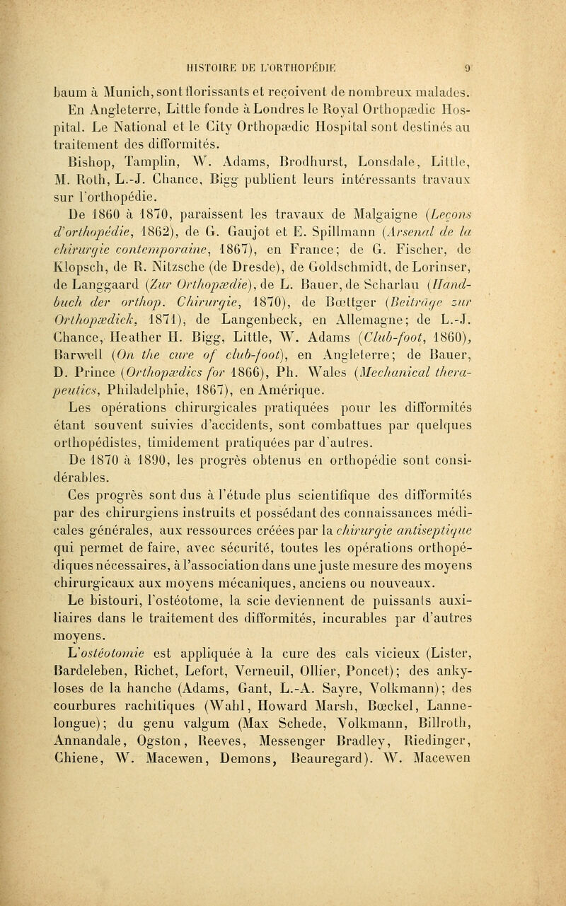 baum à Munich, sont florissants et reçoivent de nombreux malades. En Angleterre, Little fonde à Londres le Royal Orthopœdic IIos- pital. Le National et le City Orthopsedic Hospitalsont destinés au traitement des difformités. Bishop, Tamplin, AV. Adams, Brodhurst, Lonsdale, Little, M. Roth, L.-J. Chance, Bigg- publient leurs intéressants travaux sur l'orthopédie. De 1860 à 1870, paraissent les travaux de Malgaigne {Leçons d'orthopédie, 1862), de G. Gaujot et E. Spillmann [Arsenal de la chirurgie contemporaine^ 1867), en France; de G. Fischer, de Klopsch, de R. Nitzsche (de Dresde), de Goldschmidt, deLorinser, de Langgaard {Zur Orthopœdie),^^ L. Bauer, de Scharlau {Hand- buch der orthop. Chirurgie, 1870), de Bœttg-er [Beitrage zur Orlhopœdiçk, 1871), de Langenbeck, en Allemagne; de L.-J. Chance,' Heather H. Bigg, Little, AV. Adams [Club-foot, 1860)^ Barwiell {On the cure of club-foot), en Angleterre; de Bauer, D. Prince [Orthopsedics for 1866), Ph. Wales {MecJianiccd thera- peutics, Philadelphie, 1867), en Amérique. Les opérations chirurgicales pratiquées pour les difformités étant souvent suivies d'accidents, sont combattues par quelques orthopédistes, timidement pratiquées par d'autres. De 1870 à 1890, les progrès obtenus en orthopédie sont consi- dérables. Ces progrès sont dus à l'étude plus scientifique des difformités par des chirurgiens instruits et possédant des connaissances médi- cales générales, aux ressources créées par la chirurgie antiseptique qui permet de faire, avec sécurité, toutes les opérations orthopé- diques nécessaires, à l'association dans une juste mesure des moyens chirurgicaux aux moyens mécaniques, anciens ou nouveaux. Le bistouri, l'ostéotome, la scie deviennent de puissants auxi- liaires dans le traitement des difformités, incurables par d'autres moyens. \^ostéotomie est appliquée à la cure des cals vicieux (Lister, Bardeleben, Richet, Lefort, Verneuil, Ollier, Poncet); des anky- loses de la hanche (Adams, Gant, L.-A. Sayre, Volkmann); des courbures rachitiques (AVahl, Howard Marsh, Bœckel, Lanne- longue) ; du genu valgum (Max Schede, Volkmann, Billroth, Annandale, Ogston, Reeves, Messenger Bradley, Riedinger, Chiene, AV. Macewen, Démons, Beauregard). AA'. Macewen