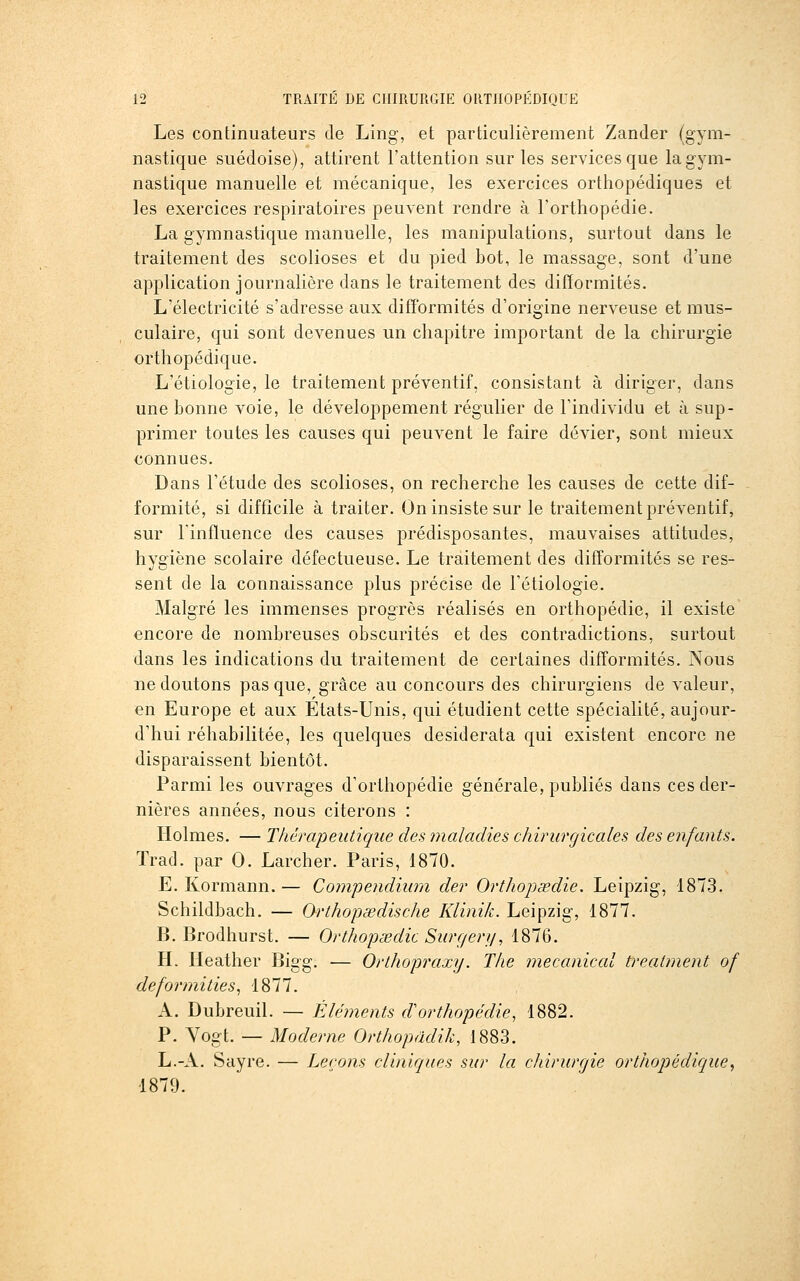 Les continuateurs de Ling, et particulièrement Zander (gym- nastique suédoise), attirent l'attention sur les services que la gym- nastique manuelle et mécanique, les exercices orthopédiques et les exercices respiratoires peuvent rendre à l'orthopédie. La gymnastique manuelle, les manipulations, surtout dans le traitement des scolioses et du pied bot, le massage, sont d'une application journalière dans le traitement des difïormités. L'électricité s'adresse aux difformités d'origine nerveuse et mus- culaire, qui sont devenues un chapitre important de la chirurgie orthopédique. L'étiologie, le traitement préventif, consistant à diriger, dans une bonne voie, le développement régulier de l'individu et à sup- primer toutes les causes qui peuvent le faire dévier, sont mieux connues. Dans l'étude des scolioses, on recherche les causes de cette dif- formité, si difficile à traiter. On insiste sur le traitement préventif, sur rinfluence des causes prédisposantes, mauvaises attitudes, hygiène scolaire défectueuse. Le traitement des difformités se res- sent de la connaissance plus précise de l'étiologie. Malgré les immenses progrès réalisés en orthopédie, il existe encore de nombreuses obscurités et des contradictions, surtout dans les indications du traitement de certaines difformités. Nous ne doutons pas que, grâce au concours des chirurgiens de valeur, en Europe et aux Etats-Unis, qui étudient cette spécialité, aujour- d'hui réhabilitée, les quelques desiderata qui existent encore ne disparaissent bientôt. Parmi les ouvrages d'orthopédie générale, publiés dans ces der- nières années, nous citerons : Holmes. — Thérapeutique des maladies chirurgicales des enfants. Trad. par 0. Larcher. Paris, 1870. E. Kormann. — Compendium der Orthopœdie. Leipzig, 1873. Schildbach. — Orthopœdische Klinik. Leipzig, 1877. B. Brodhurst. — Orthopœdie Surc/ery, 1876. H. Heather Bigg. — Orthopraxy. The mecaniccd treatment of deformities^ 1877. A. Dubreuil. — Éléments cVorthopédie, 1882. P. Yogt. — Moderne Orthopddik, 1883. L.-A. Sayre. — Leçons cliniques sur la chirurgie orthopédique^ 1879.