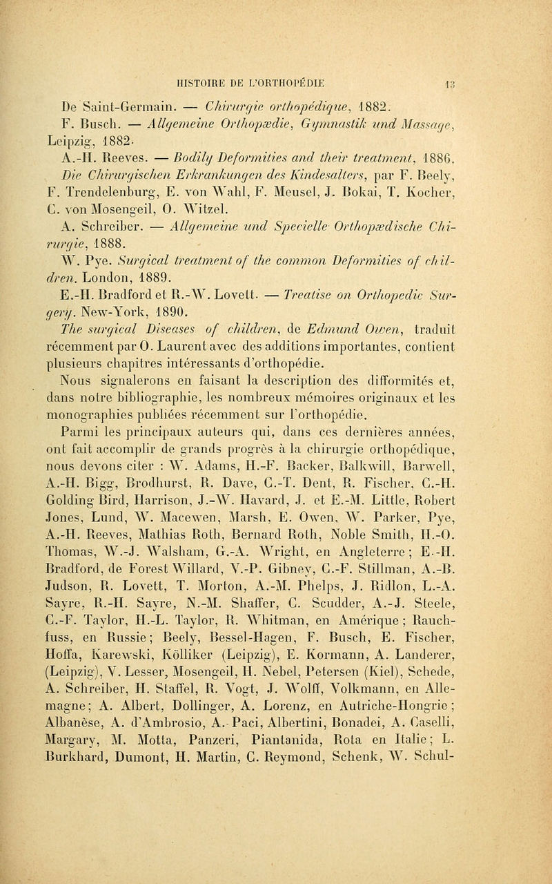 De Saint-Germain. — Chirurgie orthopédique^ 1882. F. Busch. — Allgemeine Orthojjœdie, Gijmnastik tmd Massage, Leipzig-, 1882- A.-H. Reeves. — Bodily Beformities and their treatment, 1886. Die Chirurgischen Erkrankungen des Kindesalters, par F. Beely, F. Trendelenburg, E. von Wahl, F. Meusel, J. Bokai, T. Rocher, G. von Mosengeil, 0. Witzel. A. Schreiber. — Allgemeine und Specielle- Orthopœdische Chi- rurgie^ 1888. W. Pye. Surgical treatment of the common Beformities of chil- dren. London, 1889. E.-H. Bradfordet R.-W. Lovelt. —Treatise on Orthopédie Sur- gery. New-York, 1890. The surgical Diseases of children^ de Edmund Oiven, traduit récemment par 0. Laurent avec des additions importantes, contient plusieurs chapitres intéressants d'orthopédie. Nous signalerons en faisant la description des difformités et, dans notre bibliographie, les nombreux mémoires originaux et les monographies publiées récemment sur l'orthopédie. Parmi les principaux auteurs qui, dans ces dernières années, ont fait accomplir de grands progrès à la chirurgie orthopédique, nous devons citer : W. Adams, H.-F. Backer, Balkwill, Barwell, A.-H. Bigg, Brodhurst, R. Dave, G.-T. Dent, R. Fischer, G.-H. Golding Bird, Harrison, J.-W. Havard, J. et E.-M. Little, Robert Jones, Lund, W. Macewen, Marsh, E. Owen, W. Parker, Pye, A.-H. Reeves, Mathias Roth, Bernard Roth, Noble Smith, H.-O. Thomas, W.-J. Walsham, G.-A. Wright, en Angleterre; E--H. Bradford, de Forest Willard, Y.-P. Gibney, G.-F. Stillman, A.-B. Judson, R. Lovett, T. Morton, A.-M. Phelps, J. Ridlon, L.-A. Sayre, R.-H. Sayre, N.-M. Shafîer, G. Scudder, A.-J. Steele, G.-F. Taylor, H.-L. ïaylor, R. Whitman, en Amérique ; Rauch- fuss, en Russie; Beely, Bessel-Hagen, F. Busch, E. Fischer, Hoffa, Karewski, Kôlliker (Leipzig), E. Kormann, A. Landerer, (Leipzig), V. Lesser, Mosengeil, H. Nebel, Petersen (Kiel), Schede, A. Schreiber, H. Staffel, R. Yogt, J. Wolff, Yolkmann, en Alle- magne ; A. Albert, Dollinger, A. Lorenz, en Autriche-Hongrie ; Albanèse, A. d'Ambrosio, A.-Paci, Albertini, Bonadei, A. Gaselli, Margary, M. Motta, Panzeri, Piantanida, Rota en Italie ; L. Burkhard, Dumont, H. Martin, G. Reymond, Schenk, W. Schul-