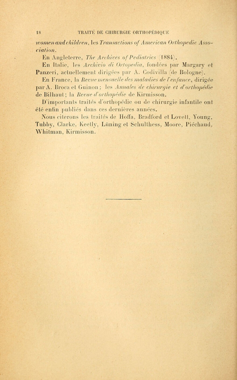 ivoï7ienandchildren, les TransacfÂons of American Orthopédie Asso- ciation. En Angleterre, The Archives ofPediatrics (1884). En Italie, les Archivio di Ortopedia, fondées par Margary et Panzeri, actuellement dirigées par A. Codivilla (de Bologne). En France, la Revue mensuelle des maladies de Tenfance^ dirigée par A. Broca et Guinon; les Annales de chirurgie et d'orthopédie de Bilhaut; la Revue dorthopédie de Kirmisson. D'importants traités d'orthopédie ou de chirurgie infantile ont été enfin publiés dans ces dernières années. Nous citerons les traités de Hofla, Bradford et Lovett, Young, Tubby, Clarke, Keetly, Lûning et Schulthess, Moore, Piéchaud, Wiiitman, Kirmisson.