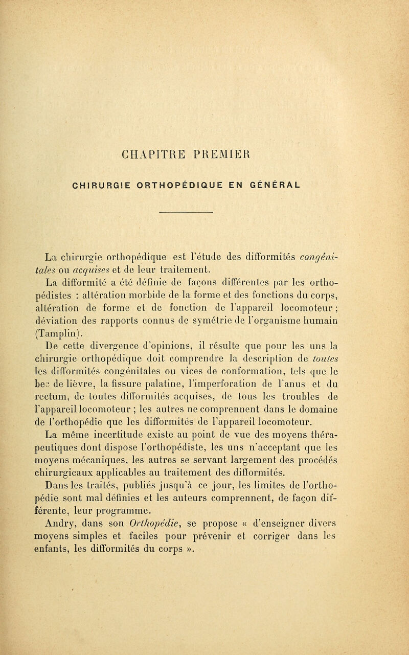 CHAPITRE PREMIER CHIRURGIE ORTHOPÉDIQUE EN GÉNÉRAL La chirurgie orthopédique est l'étude des difformités congéni- tales ou acquises et de leur traitement. La difformité a été définie de façons différentes par les ortho- pédistes : altération morbide de la forme et des fonctions du corps, altération de forme et de fonction de l'appareil locomoteur; déviation des rapports connus de symétrie de l'organisme humain (Tamplin). De cette divergence d'opinions, il résulte que pour les uns la chirurgie orthopédique doit comprendre la description de toutes les difformités congénitales ou vices de conformation, tels que le bes de lièvre, la fissure palatine, l'imperforation de l'anus et du rectum, de toutes difformités acquises, de tous les troubles de l'appareil locomoteur ; les autres ne comprennent dans le domaine de l'orthopédie que les difTormités de l'appareil locomoteur. La même incertitude existe au point de vue des moyens théra- peutiques dont dispose l'orthopédiste, les uns n'acceptant que les moyens mécaniques, les autres se servant largement des procédés chirurgicaux applicables au traitement des difformités. Dans les traités, publiés jusqu'à ce jour, les limites de l'ortho- pédie sont mal définies et les auteurs comprennent, de façon dif- férente, leur programme. Andry, dans son Orthopédie, se propose « d'enseigner divers moyens simples et faciles pour prévenir et corriger dans les enfants, les difformités du corps ».