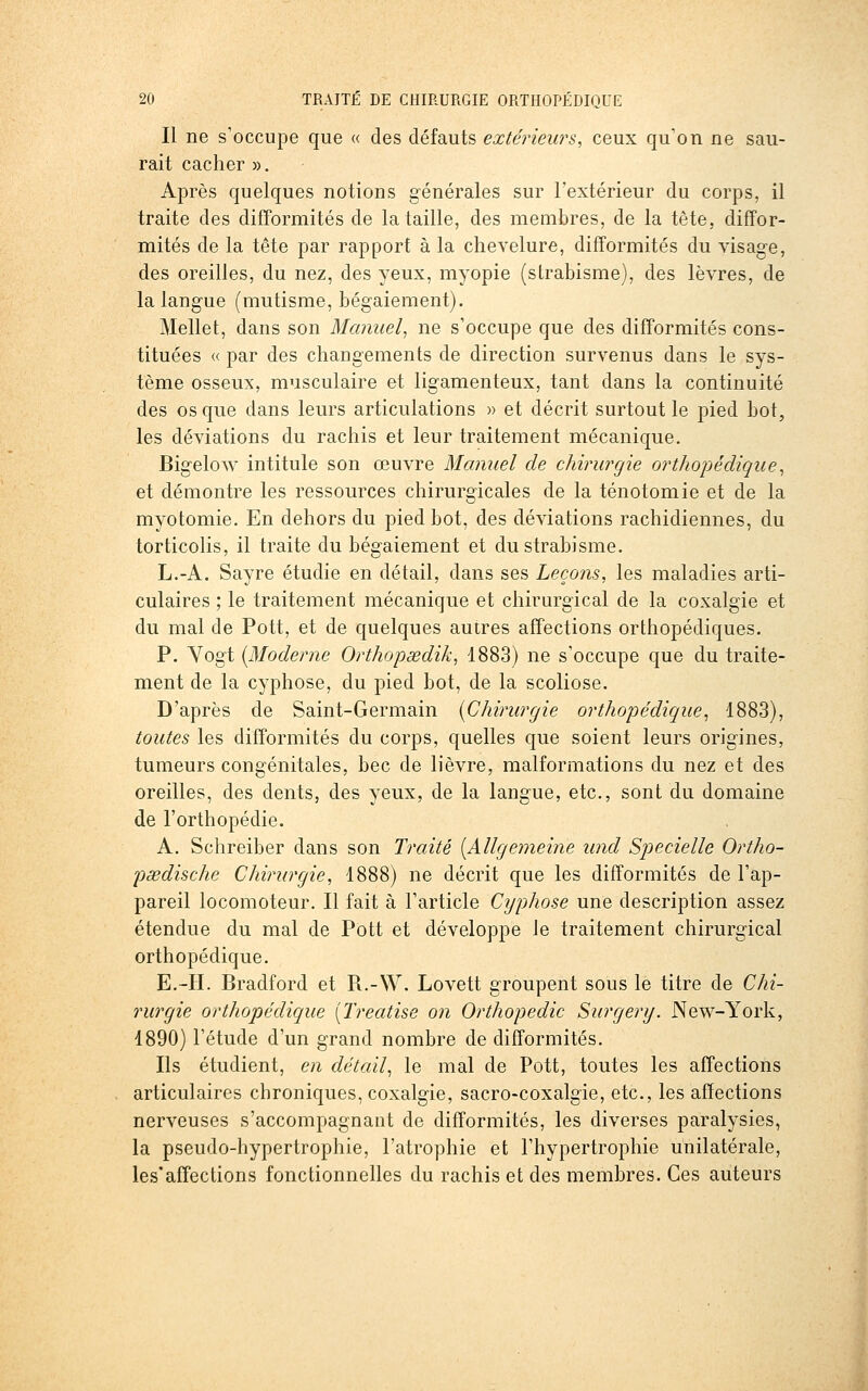 Il ne s'occupe que « des défauts extérieurs, ceux qu'on ne sau- rait cacher ». Après quelques notions générales sur l'extérieur du corps, il traite des difformités de la taille, des membres, de la tête, diffor- mités de la tête par rapport à la chevelure, difformités du visage, des oreilles, du nez, des yeux, myopie (strabisme), des lèvres, de la langue (mutisme, bégaiement). Mellet, dans son Manuel^ ne s'occupe que des difformités cons- tituées «par des changements de direction survenus dans le sys- tème osseux, musculaire et ligamenteux, tant dans la continuité des os que dans leurs articulations » et décrit surtout le pied bot, les déviations du rachis et leur traitement mécanique. Bigelow intitule son œuvre Manuel de chirurgie orthopédique^ et démontre les ressources chirurgicales de la ténotomie et de la myotomie. En dehors du pied bot, des déviations rachidiennes, du torticolis, il traite du bégaiement et du strabisme. L.-A. Sayre étudie en détail, dans ses Leçons, les maladies arti- culaires ; le traitement mécanique et chirurgical de la coxalgie et du mal de Pott, et de quelques autres affections orthopédiques. P. Yogt {Moderne Orthopœdik, 1883) ne s'occupe que du traite- ment de la cyphose, du pied bot, de la scoliose. D'après de Saint-Germain {Chirurgie orthopédique^ 1883), toutes les difformités du corps, quelles que soient leurs origines, tumeurs congénitales, bec de lièvre, malformations du nez et des oreilles, des dents, des yeux, de la langue, etc., sont du domaine de l'orthopédie. A. Schreiber dans son Traité {Allgeyneine und Specielle Ortho- psedische Chirurgie, 1888) ne décrit que les difformités de l'ap- pareil locomoteur. Il fait à l'article Cyphose une description assez étendue du mal de Pott et développe Je traitement chirurgical orthopédique. E.-H. Bradford et Pi.-W. Lovett groupent sous le titre de Chi- rurgie orthopédique [Ti-eatise on Orthopédie Surgery. New-York, 1890) l'étude d'un grand nombre de difformités. Ils étudient, en détail^ le mal de Pott, toutes les affections articulaires chroniques, coxalgie, sacro-coxalgie, etc., les affections nerveuses s'accompagnaiit de difformités, les diverses paralysies, la pseudo-hypertrophie, l'atrophie et l'hypertrophie unilatérale, les'affections fonctionnelles du rachis et des membres. Ces auteurs
