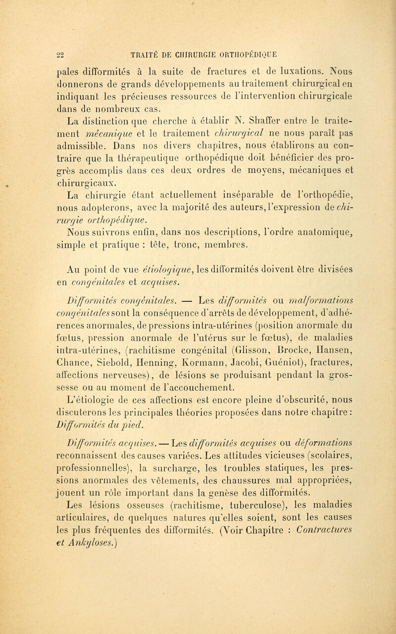 pales difformités à la suite de fractures et de luxations. Nous donnerons de grands développements au traitement chirurgical en indiquant les précieuses ressources de l'intervention chirurgicale dans de nombreux cas. La distinction que cherche à établir N. Shaffer entre le traite- ment mécanique et le traitement chirurgical ne nous paraît pas admissible. Dans nos divers chapitres, nous établirons au con- traire que la thérapeutique orthopédique doit bénéficier des pro- grès accomplis dans ces deux ordres de moyens, mécaniques et chirurgicaux. La chirurgie étant actuellement inséparable de l'orthopédie, nous adopterons, avec la majorité des auteurs,l'expression à^chi- rurgie orthopédique. Nous suivrons enfin, dans nos descriptions, Tordre anatomique, simple et pratique : tête, tronc, membres. Au point de vue étiologique, les difformités doivent être divisées en congénitales et acquises. Difformités congénitales. — Les difformités ou malformations congénitales&oni la conséquence d'arrêts de développement, d'adhé- rences anormales, dépressions intra-utérines (position anormale du fœtus, pression anormale de l'utérus sur le fœtus), de maladies intra-utérines, (rachitisme congénital (Glisson, Brocke, Hansen, Chance, Siebold, Henning, Kormann, Jacobi, Guéniot), fractures, affections nerveuses), de lésions se produisant pendant la gros- sesse ou au moment de l'accouchement. L'étiologie de ces affections est encore pleine d'obscurité, nous discuterons les principales théories proposées dans notre chapitre : Difformités du pied. Difformités acquises. — Les difformités acquises ou déformations reconnaissent des causes variées. Les attitudes vicieuses (scolaires, professionnelles), la surcharge, les troubles statiques, les pres- sions anormales des vêtements, des chaussures mal appropriées, jouent un rôle important dans la genèse des difformités. Les lésions osseuses (rachitisme, tuberculose), les maladies articulaires, de quelques natures qu'elles soient, sont les causes les plus fréquentes des difformités. (Voir Chapitre : Contractures et Ankyloses.)