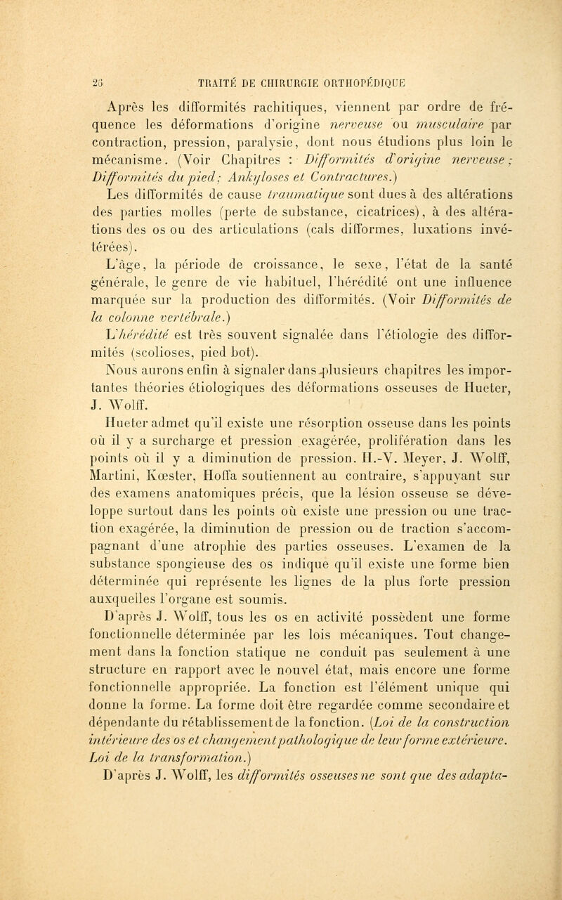 Après les difformités rachiliques, viennent par ordre de fré- quence les déformations d'origine nerveuse ou musculaire par contraction, pression, paralysie, dont nous étudions plus loin le mécanisme, (Voir Chapitres : Difformités d'origine nerveuse ; Difformités du pied; Ankyloses et Contractures.) Les difformités de cause traumatique ?,oiû. dues à des altérations des parties molles (perte de substance, cicatrices), à des altéra- tions des os ou des articulations (cals difformes, luxations invé- térées). L'âge, la période de croissance, le sexe, l'état de la santé générale, le genre de vie habituel, l'hérédité ont une influence marquée sur la production des difformités. (Voir Difformités de la colonne vertébrale.) Ijliérédité est très souvent signalée dans Tétiologie des diffor- mités (scolioses, pied bot). Nous aurons enfin à signaler dans 4)lusieurs chapitres les impor- tantes théories étiologiques des déformations osseuses de Hueter, J. AVolff. Hueter admet qu'il existe une résorption osseuse dans les points où il y a surcharge et pression exagérée, prolifération dans les points oCi il y a diminution de pression. H.-V. Meyer, J. Wolff, Martini, Kœster, Hoffa soutiennent au contraire, s'appuyant sur des examens anatomiques précis, que la lésion osseuse se déve- loppe surtout dans les points oii existe une pression ou une trac- tion exagérée, la diminution de pression ou de traction s'accom- pagnant d'une atrophie des parties osseuses. L'examen de la substance spongieuse des os indique qu'il existe une forme bien déterminée qui représente les lignes de la plus forte pression auxquelles l'organe est soumis. D'après J. Wolff, tous les os en activité possèdent une forme fonctionnelle déterminée par les lois mécaniques. Tout change- ment dans la fonction statique ne conduit pas seulement à une structure en rapport avec le nouvel état, mais encore une forme fonctionnelle appropriée. La fonction est l'élément unique qui donne la forme. La forme doit être regardée comme secondaire et dépendante du rétablissement de la fonction. [Loi de la construction intérieure des os et chantjejnent pathologique de leur forme extérieure. Loi de la transformation.) D'après J. AVolff, les difformités osseuses ne sont que des adapta-