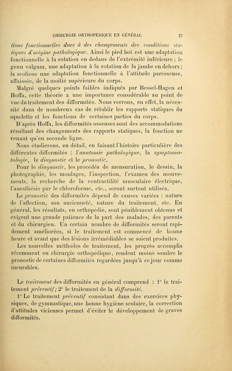 lions fonctionnelles dues à des changements des conditions sta- tiques d'origine pathologique. Ainsi le pied bot est une adaptation fonctionnelle à la rotation en dedans de l'extrémité inférieure ; le genu valgum, une adaptation à la rotation de la jambe en dehors ; la scoliose une adaptation fonctionnelle à l'attitude paresseuse, affaissée, de la moitié supérieure du corps. Malgré quelques points faibles indiqués par Bessel-Iiagen et Hoffa, cette théorie a une importance considérable au point de vue du traitement des difformités. Nous verrons, en effet, la néces- sité dans de nombreux cas de rétablir les rapports statiques du squelette et les fonctions de certaines parties du corps. D'après Hoffa, les difformités osseuses sont des accommodations résultant des changements des rapports statiques, la fonction ne venant qu'en seconde ligne. Nous étudierons, en détail, en faisant l'histoire particulière des différentes difformités : Yanatomie pathologique., la symptoma- tologie, le diagnostic et le 'pronostic. Pour le diagnostic, les procédés de mensuration, le dessin, la photographie, les moulages, l'inspection, l'examen des mouve- ments, la recherche de la contractilité musculaire électrique, l'anesthésie par le chloroforme, etc., seront surtout utilisés. Le pronostic des difformités dépend de causes variées : nature de l'affection, son ancienneté, nature du traitement, etc. En général, les résultats, en orthopédie, sont péniblement obtenus et exigent une grande patience de la part des malades, des parents et du chirurgien. Un certain nombre de difformités seront rapi- dement améliorées, si le traitement est commencé de bonne heure et avant que des lésions irrémédiables se soient produites. Les nouvelles méthodes de traitement, les progrès accomplis récemment en chirurgie orthopédique, rendent moins sombre le pronostic de certaines difformités regardées jusqu^à ce jour comme incurables. Le traitement des difformités en général comprend : 1° le trai- tement préventif; 2° le traitement de la difformité. 1° Le traitement préventif consistant dans des exercices phy- siques, de gymnastique, une bonne hygiène scolaire, la correction d'attitudes vicieuses permet d'éviter le développement de graves difformités.