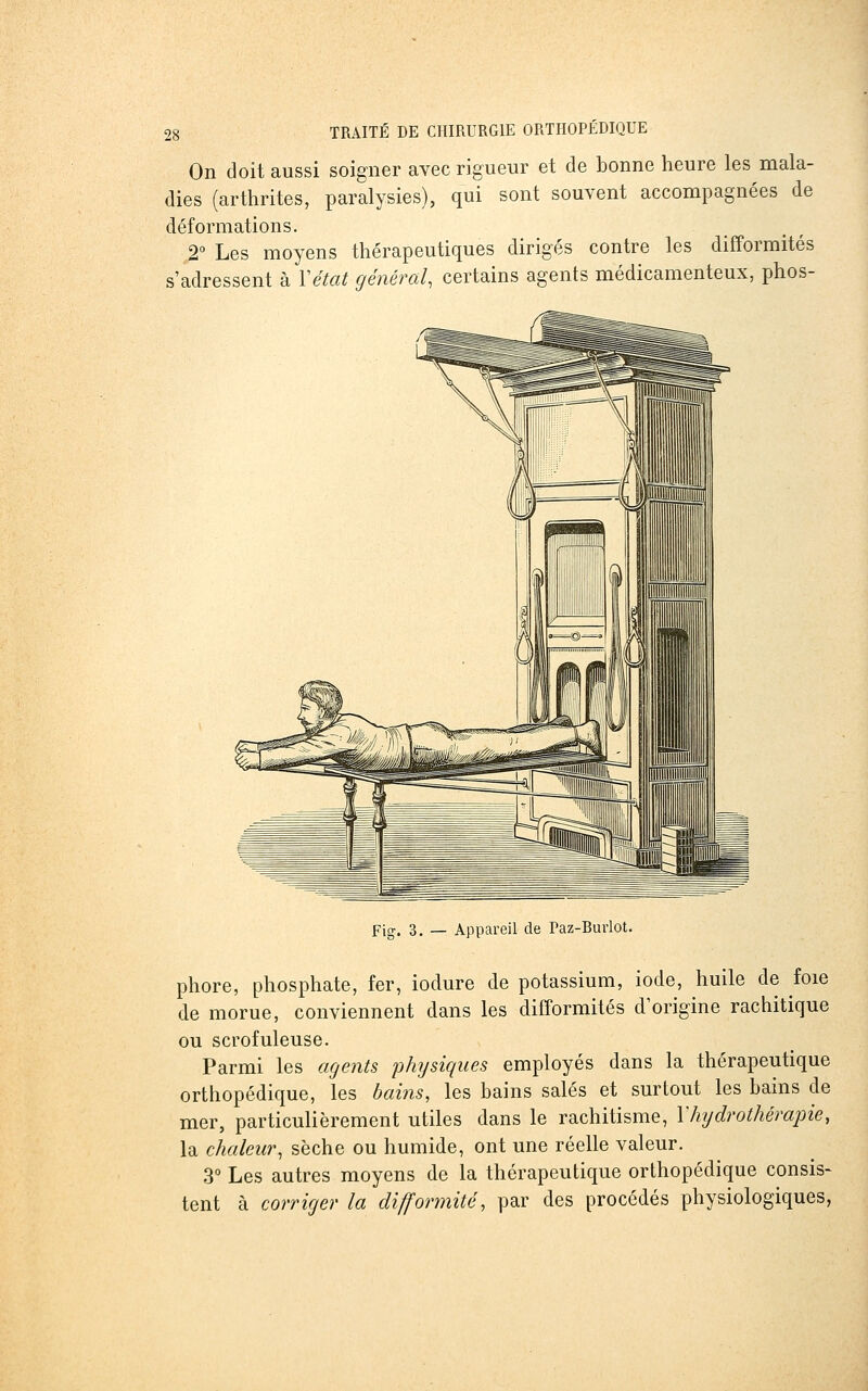 On doit aussi soigner avec rigueur et de bonne heure les mala- dies (arthrites, paralysies), qui sont souvent accompagnées de déformations. 2° Les moyens thérapeutiques dirigés contre les difformités s'adressent à Y état général, certains agents médicamenteux, phos- Fig. 3. — Appareil de Paz-Buiiot. phore, phosphate, fer, iodure de potassium, iode, huile de foie de morue, conviennent dans les difformités d'origine rachitique ou scrofuleuse. Parmi les agents 'physiques employés dans la thérapeutique orthopédique, les hains, les bains salés et surtout les bains de mer, particulièrement utiles dans le rachitisme, Vhydrothérapie, la chaleur, sèche ou humide, ont une réelle valeur. 3° Les autres moyens de la thérapeutique orthopédique consis- tent à corriger la difformité, par des procédés physiologiques,