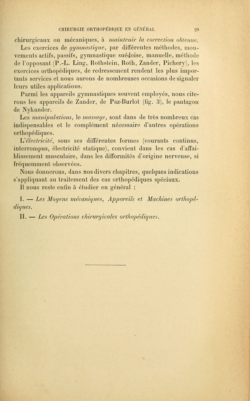 chirurgicaux ou mécaniques, à maintenir la correction obtenue. Les exercices de gymnastique, par différentes méthodes, mou- vements actifs, passifs, gymnastique suédoise, manuelle, méthode de l'opposant (P.-L. Ling, Rothstein, Roth, Zander, Pichery), les exercices orthopédiques, de redressement rendent les plus impor- tants services et nous aurons de nombreuses occasions de signaler leurs utiles applications. Parmi les appareils gymnastiques souvent employés, nous cite- rons les appareils de Zander, de Paz-Burlot (fig. 3), le pantagon de Nykander. Les manipulations, le massage, sont dans de très nombreux cas indispensables et le complément nécessaire d'autres opérations orthopédiques. ^i'électricité^ sous ses différentes formes (courants continus, interrompus, électricité statique), convient dans les cas d'affai- blissement musculaire, dans les difformités d'origine nerveuse, si fréquemment observées. Nous donnerons, dans nos divers chapitres, quelques indications s'appliquant au traitement des cas orthopédiques spéciaux. Il nous reste enfin à étudier en général : L — Les Moyens mécaniques, Appareils et Machines orthopé- diques. IL — Les Opérations chirurgicales orthopédiques.