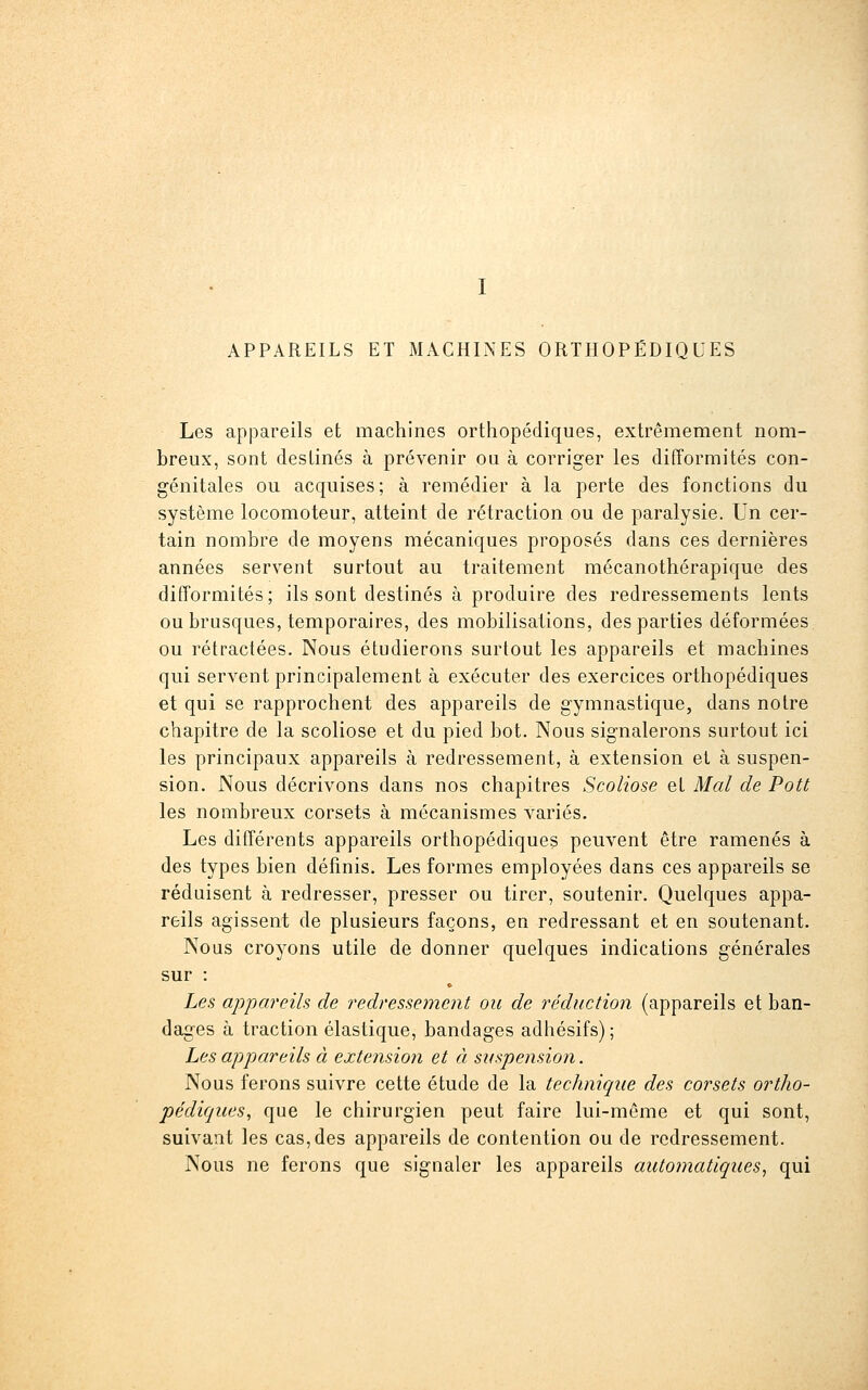 APPAREILS ET MACHINES ORTHOPÉDIQUES Les appareils et machines orthopédiques, extrêmement nom- breux, sont destinés à prévenir ou à corriger les difformités con- génitales ou acquises; à remédier à la perte des fonctions du système locomoteur, atteint de rétraction ou de paralysie. Un cer- tain nombre de moyens mécaniques proposés dans ces dernières années servent surtout au traitement mécanothérapique des difformités; ils sont destinés à produire des redressements lents ou brusques, temporaires, des mobilisations, des parties déformées ou rétractées. Nous étudierons surtout les appareils et machines qui servent principalement à exécuter des exercices orthopédiques et qui se rapprochent des appareils de gymnastique, dans notre chapitre de la scoliose et du pied bot. Nous signalerons surtout ici les principaux appareils à redressement, à extension et à suspen- sion. Nous décrivons dans nos chapitres Scoliose et Mal de Pott les nombreux corsets à mécanismes variés. Les différents appareils orthopédiques peuvent être ramenés à des types bien définis. Les formes employées dans ces appareils se réduisent à redresser, presser ou tirer, soutenir. Quelques appa- reils agissent de plusieurs façons, en redressant et en soutenant. Nous croyons utile de donner quelques indications générales sur : Les appai'eils de redressement ou de réduction (appareils et ban- dages à traction élastique, bandages adhésifs) ; Les appareils à extension et à suspension. Nous ferons suivre cette étude de la technique des corsets ortho- pédiques, que le chirurgien peut faire lui-môme et qui sont, suivant les cas, des appareils de contention ou de redressement. Nous ne ferons que signaler les appareils automatiques, qui