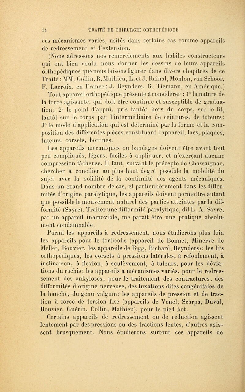 ces mécanismes variés, usités dans certains cas comme appareils de redressement et d'extension. (Nous adressons nos remerciements aux habiles constructeurs qui ont bien voulu nous donner les dessins de leurs appareils orthopédiques que nous faisons figurer dans divers chapitres de ce Traité : MM. Collin,R.Mathieu, L.et J. Rainai, Monlon,van Schoor, F. Lacroix, en France;!. Reynders, G. Tiemann, en Amérique.) Tout appareil orthopédique présente à considérer : 1 la nature de la force agissante, qui doit être continue et susceptible de gradua- tion; 2° le point d'appui, pris tantôt hors du corps, sur le lit, tantôt sur le corps par l'intermédiaire de ceintures, de tuteurs; .3° le mode d'application qui est déterminé par la forme et la com- position des différentes pièces constituant l'appareil, lacs^ plaques, tuteurs, corsets, bottines. Les appareils mécaniques ou bandages doivent être avant tout peu compliqués, légers, faciles à appliquer, et n'exerçant aucune compression fâcheuse. Il faut, suivant le précepte de Chassaignac, chercher à concilier au plus haut degré possible la mobilité du sujet avec la solidité de la continuité des agents mécaniques. Dans un grand nombre de cas, et particulièrement dans les diffor- mités d'origine paralytique, les appareils doivent permettre autant que possible le mouvement naturel des parties atteintes parla dif- formité (Sayre). Traiter une difformité paralytique, ditL. A. Sayre, par un appareil inamovible, me parait être une pratique absolu- ment condamnable. Parmi les appareils à redressement, nous étudierons plus loin les appareils pour le torticolis (appareil de Bonnet, Minerve de Mellet, Bouvier, les appareils de Bigg, Richard, Reynders) ; les lits orthopédiques, les corsets à pressions latérales, à refoulement, à inclinaison, à flexion, à soulèvement, à tuteurs, pour les dévia- tions du rachis; les appareils à mécanismes variés, pour le redres- sement des ankyloses, pour le traitement des contractures, des difformités d'origine nerveuse, des luxations dites congénitales de la hanche, du genu valgum; les appareils de pression et de trac- tion à force de torsion fixe (appareils de Yenel, Scarpa, Duval, Bouvier, Guérin, Collin, Mathieu), pour le pied bot. Certains appareils de redressement ou de réduction agissent lentement par des pressions ou des tractions lentes, d'autres agis- sent brusquement. Nous étudierons surtout ces appareils de