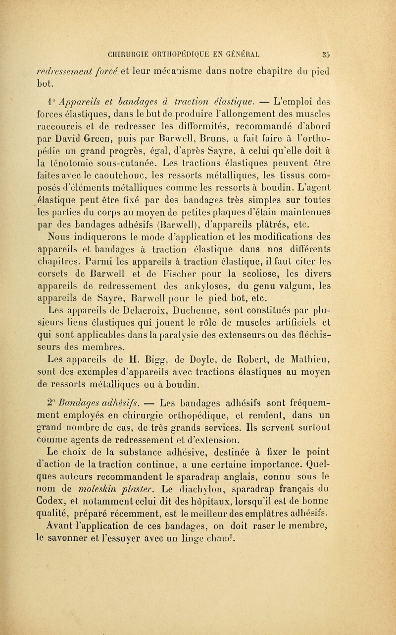 redressement forcé et leur mécanisme dans notre chapitre du pied bot. 1° Appareils et bandages à traction élastique. — L'emploi des forces élastiques, dans le but de produire l'allongement des muscles raccourcis et de redresser les difformités, recommandé d'abord par David Green, puis par Barwell, Bruns, a fait faire à l'ortho- pédie un grand progrès, égal, d'après Sayre, à celui qu'elle doit à la ténotomie sous-cutanée. Les tractions élastiques peuvent être faites avec le caoutchouc, les ressorts métalliques, les tissus com- posés d'éléments métalliques comme les ressorts à boudin. L'agent élastique peut être fixé par des bandages très simples sur toutes les parties du corps au moyen de petites plaques d'élain maintenues par des bandages adhésifs (Barwell), d'appareils plâtrés, etc. Nous indiquerons le mode d'application et les modifications des appareils et bandages à traction élastique dans nos différents chapitres. Parmi les appareils à traction élastique, il faut citer les corsets de Barwell et de Fischer pour la scoliose, les divers appareils de redressement des ankyloses, du genu valgum, les appareils de Sayre, Barwell pour le pied bot, etc. Les appareils de Delacroix, Duchenne, sont constitués par plu- sieurs liens élastiques qui jouent le rôle de muscles artificiels et qui sont applicables dans la paralysie des extenseurs ou des fléchis- seurs des membres. Les appareils de H. Bigg, de Doyle, de Robert, de Mathieu, sont des exemples d'appareils avec tractions élastiques au moyen de ressorts métaUiques ou à boudin. 2° Bandages adhésifs. — Les bandages adhésifs sont fréquem- ment employés en chirurgie orthopédique, et rendent, dans un grand nombre de cas, de très grands services. Ils servent surtout comme agents de redressement et d'extension. Le choix de la substance adhésive, destinée à fixer le point d'action de la traction continue, a une certaine importance. Quel- ques auteurs recommandent le sparadrap anglais, connu sous le nom de moleskin plaster. Le diachylon, sparadrap français du Codex, et notamment celui dit des hôpitaux, lorsqu'il est de bonne qualité, préparé récemment, est le meilleur des emplâtres adhésifs. Avant l'application de ces bandages, on doit raser le membre, le savonner et l'essuyer avec un linge chaud.