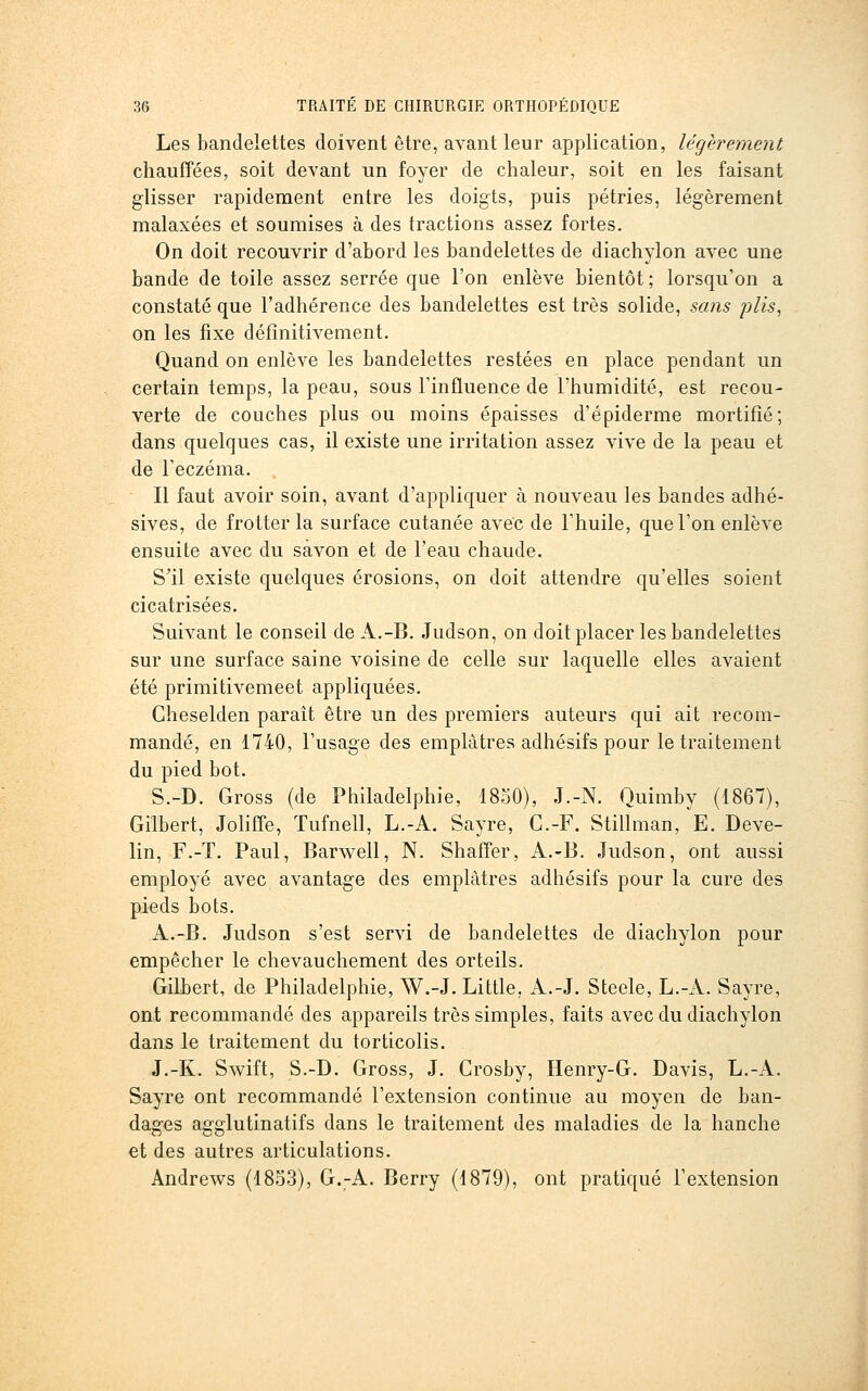 Les bandelettes doivent être, avant leur application, légèrement chauffées, soit devant un foyer de chaleur, soit en les faisant glisser rapidement entre les doigts, puis pétries, légèrement malaxées et soumises à des tractions assez fortes. On doit recouvrir d'abord les bandelettes de diachylon avec une bande de toile assez serrée que l'on enlève bientôt ; lorsqu'on a constaté que l'adhérence des bandelettes est très solide, sans plis^ on les fixe définitivement. Quand on enlève les bandelettes restées en place pendant un certain temps, la peau, sous Tinfluence de l'humidité, est recou- verte de couches plus ou moins épaisses d'épiderme mortifié; dans quelques cas, il existe une irritation assez vive de la peau et de l'eczéma. Il faut avoir soin, avant d'appliquer à nouveau les bandes adhé- sives, de frotter la surface cutanée avec de l'huile, que l'on enlève ensuite avec du savon et de l'eau chaude. S'il existe quelques érosions, on doit attendre qu'elles soient cicatrisées. Suivant le conseil de A.-B. Judson, on doit placer les bandelettes sur une surface saine voisine de celle sur laquelle elles avaient été primitivemeet appliquées. Cheselden paraît être un des premiers auteurs qui ait recom- mandé, en 1740, l'usage des emplâtres adhésifs pour le traitement du pied bot. S.-D. Gross (de Philadelphie, 1850), J.-N. Quimby (1867), Gilbert, Joliffe, ïufnell, L.-A. Sayre, G.-F. Stillman, E. Deve- lin, F.-T. Paul, Barwell, N. Shaffer, A.-B. Judson, ont aussi employé avec avantage des emplâtres adhésifs pour la cure des pieds bots. A.-B. Judson s'est servi de bandelettes de diachylon pour empêcher le chevauchement des orteils. Gilbert, de Philadelphie, W.-J. Little, A.-J. Steele, L.-A. Sayre, ont recommandé des appareils très simples, faits avec du diachylon dans le traitement du torticolis. J.-K. Swift, S.-D. Gross, J. Crosby, Henry-G. Davis, L.-A. Sayre ont recommandé l'extension continue au moyen de ban- dages agglutinatifs dans le traitement des maladies de la hanche et des autres articulations. Andrews (1853), G.-A. Berry (1879), ont pratiqué l'extension