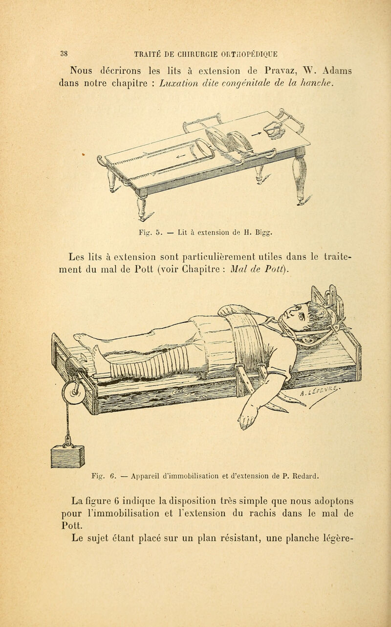 Nous décrirons les lits à extension de Pravaz, W. Adams dans notre chapitre : Luxation dite congénitale de la hanche. Fier. 5. — Lit à extension de H. Bispr. Les lits à extension sont particulièrement utiles dans le traite- ment du mal de Pott (voir Chapitre : Mal de Pott). Fig. 6. — Appareil d'immobilisation et d'extension de P. Redard. La figure 6 indique la disposition très simple que nous adoptons pour l'immobilisation et Textension du rachis dans le mal de Pott. Le sujet étant placé sur un plan résistant, une planche légère-