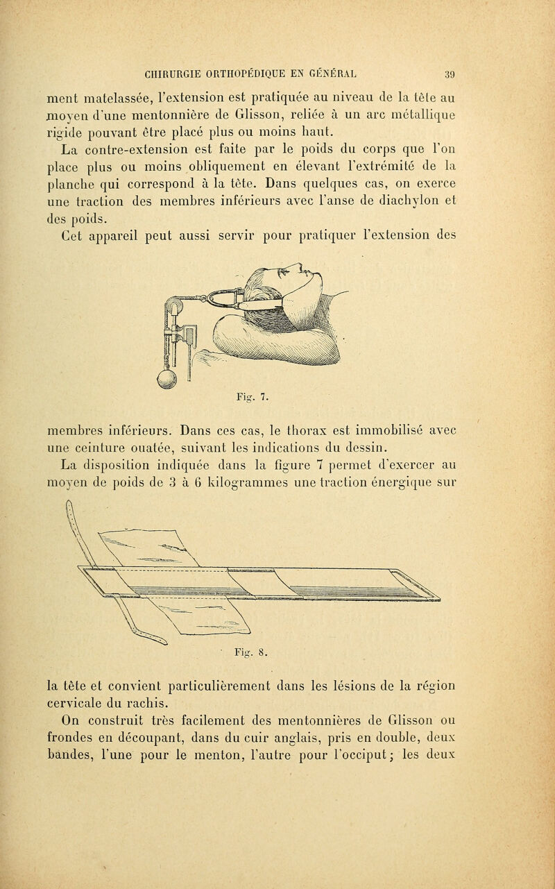 ment matelassée, l'extension est pratiquée au niveau de la tête au moyen d'une mentonnière de Glisson, reliée à un arc métallique rigide pouvant être placé plus ou moins haut. La contre-extension est faite par le poids du corps que l'on place plus ou moins obliquement en élevant l'extrémité de la planche qui correspond à la tête. Dans quelques cas, on exerce une traction des membres inférieurs avec l'anse de diachylon et des poids. Cet appareil peut aussi servir pour pratiquer l'extension des membres inférieurs. Dans ces cas, le thorax est immobilisé avec une ceinture ouatée, suivant les indications du dessin. La disposition indiquée dans la figure 7 permet d'exercer au moyen de poids de 3 à 6 kilogrammes une traction énergique sur la tête et convient particulièrement dans les lésions de la région cervicale du rachis. On construit très facilement des mentonnières de Glisson ou frondes en découpant, dans du cuir anglais, pris en double, deux bandes, l'une pour le menton, l'autre pour l'occiput; les deux