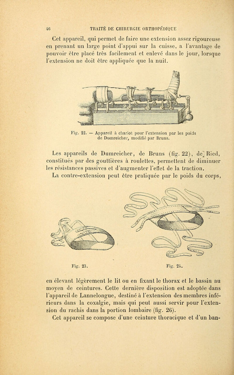 Cet appareil, qui permet de faire une extension assez rigoureuse en prenant un large point d'appui sur la cuisse, a l'avantage de pouvoir être placé très facilement et enlevé dans le jour, lorsque l'extension ne doit être appliquée que la nuit. Fig. 22. — Appareil à chariot pour l'extension par les poids de Diraireicher, modifié par Bruns. Les appareils de Dumreicher, de Bruns (fîg. 22), de] Ried, constitués par des gouttières à roulettes, permettent de diminuer les résistances passives et d'augmenter l'eSet de la traction. La contre-extension peut être pratiquée par le poids du corps, Fiff. 23. Fis:. 24, en élevant légèrement le lit ou en fixant le thorax et le bassin au moyen de ceintures. Cette dernière disposition est adoptée dans l'appareil de Lannelongue, destiné à l'extension des membres infé- rieurs dans la coxalgie, mais qui peut aussi servir pour l'exten- sion du rachis dans la portion lombaire (fig. 26). Cet appareil se compose d'une ceinture thoracique et d'un ban-